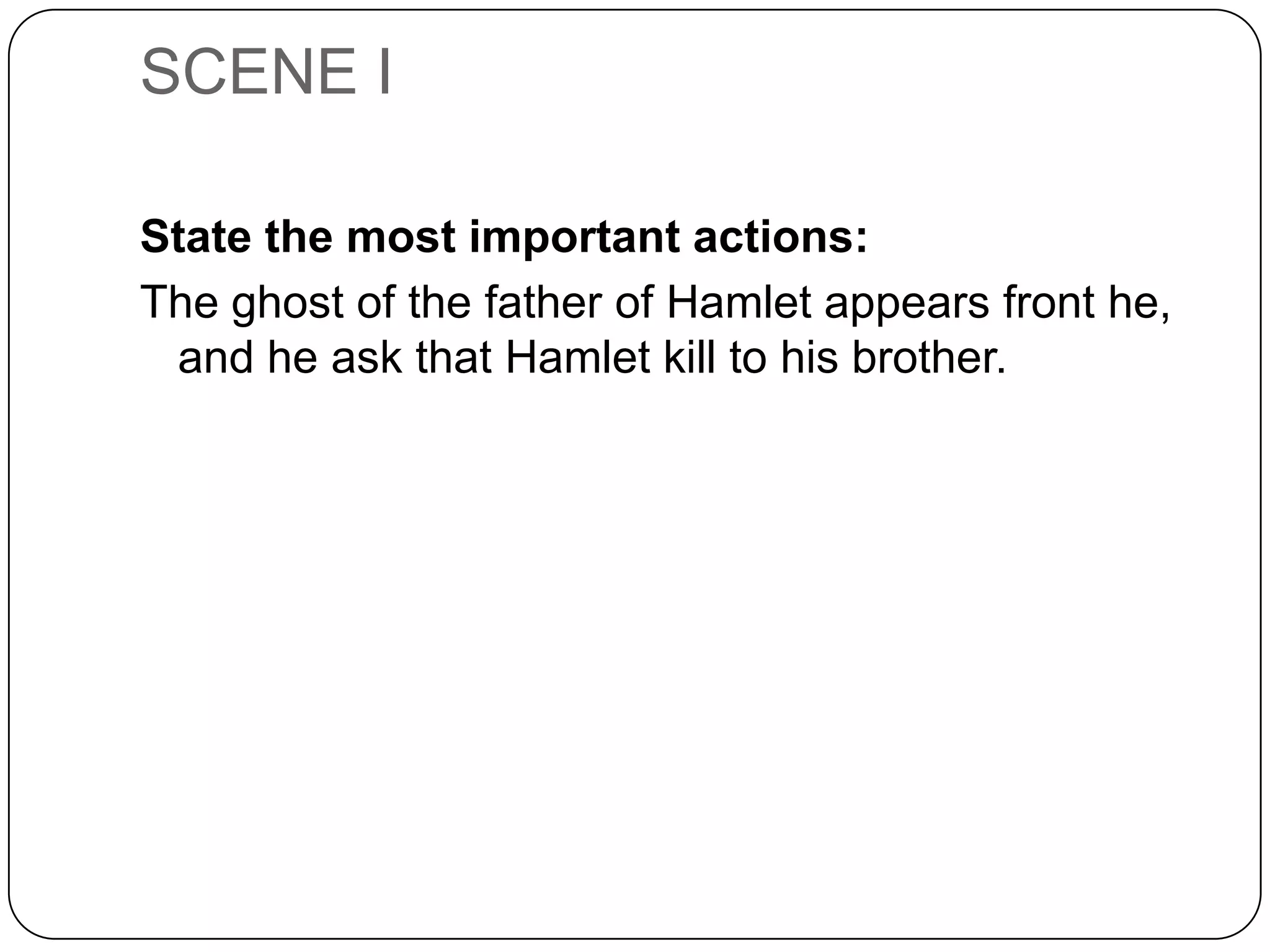 SCENE I
State the most important actions:
The ghost of the father of Hamlet appears front he,
and he ask that Hamlet kill to his brother.
 
