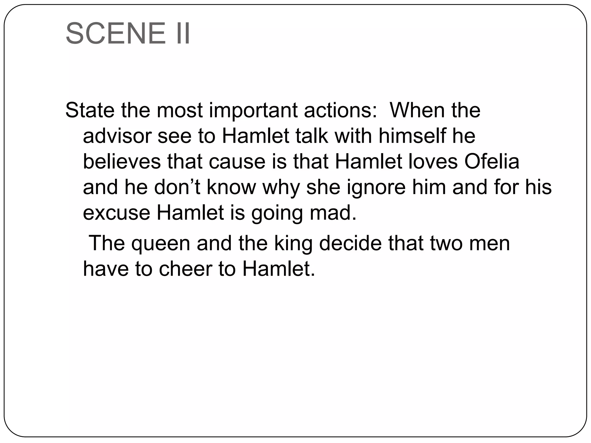 SCENE II
State the most important actions: When the
advisor see to Hamlet talk with himself he
believes that cause is that Hamlet loves Ofelia
and he don’t know why she ignore him and for his
excuse Hamlet is going mad.
The queen and the king decide that two men
have to cheer to Hamlet.
 
