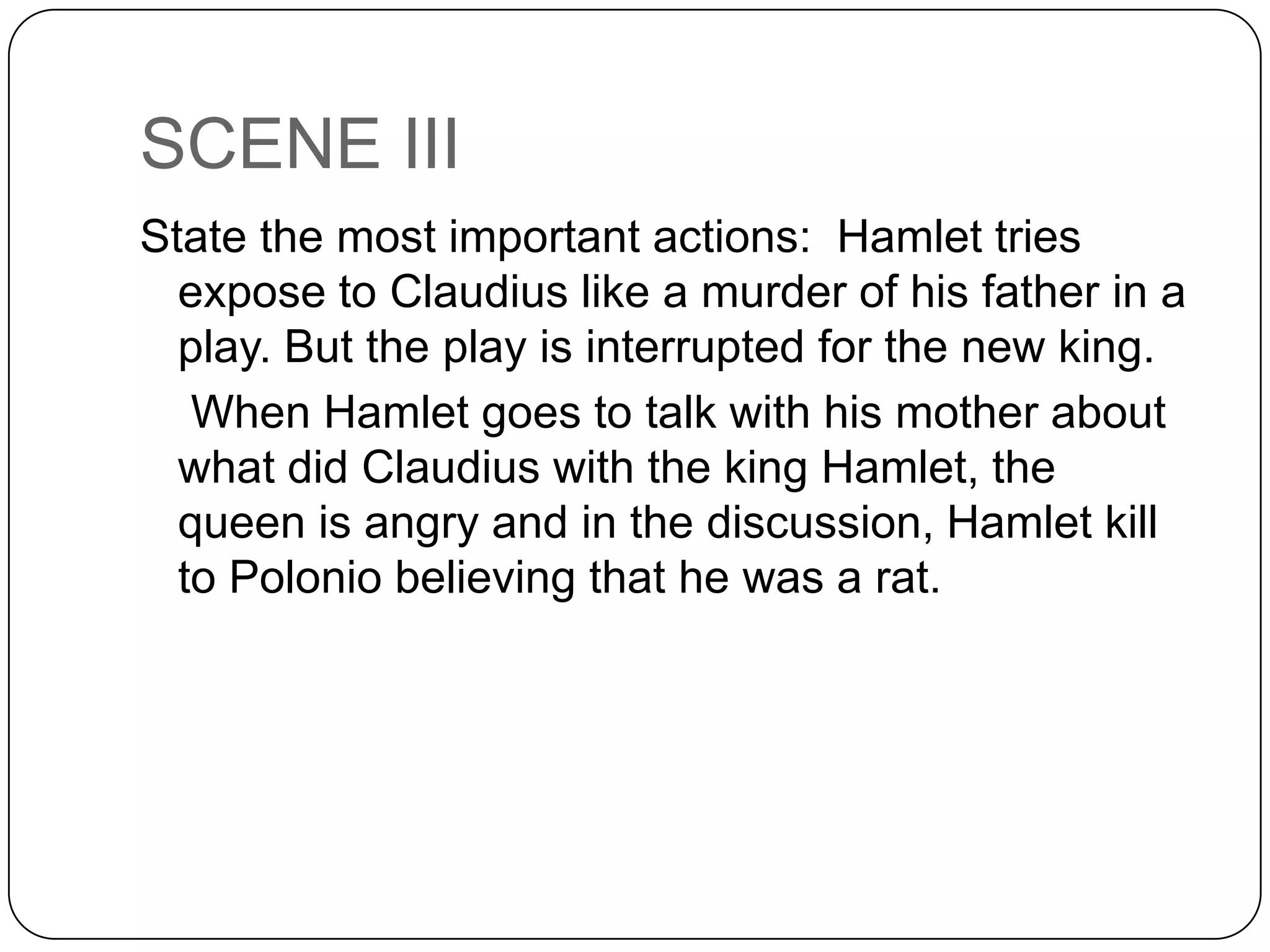 SCENE III
State the most important actions: Hamlet tries
expose to Claudius like a murder of his father in a
play. But the play is interrupted for the new king.
When Hamlet goes to talk with his mother about
what did Claudius with the king Hamlet, the
queen is angry and in the discussion, Hamlet kill
to Polonio believing that he was a rat.
 