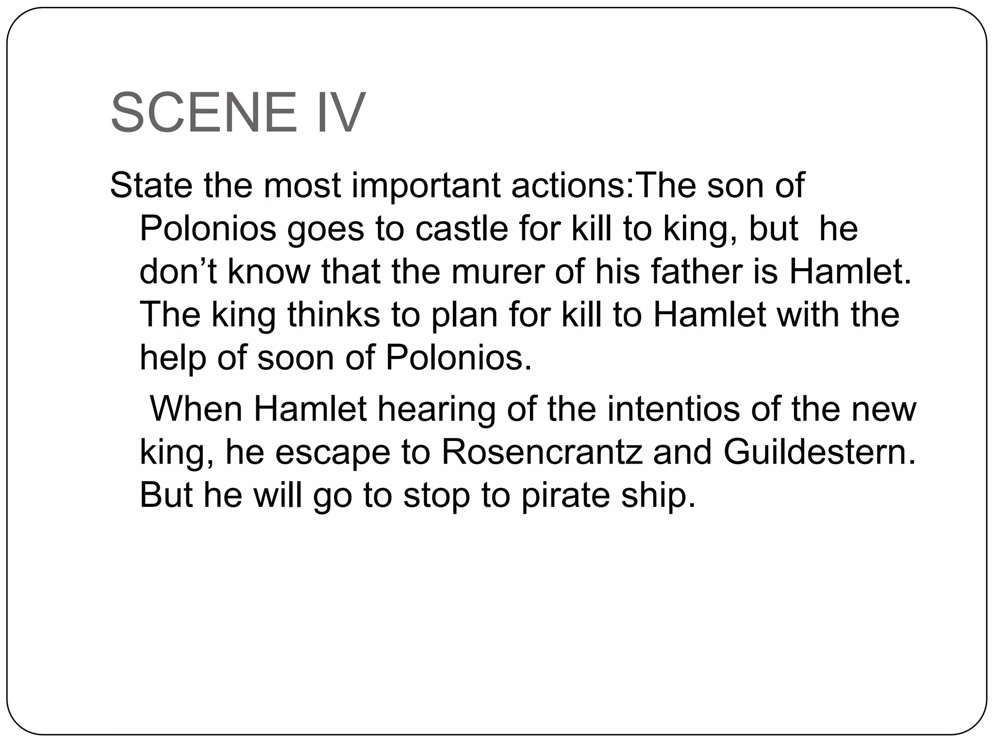 SCENE IV
State the most important actions:The son of
Polonios goes to castle for kill to king, but he
don’t know that the murer of his father is Hamlet.
The king thinks to plan for kill to Hamlet with the
help of soon of Polonios.
When Hamlet hearing of the intentios of the new
king, he escape to Rosencrantz and Guildestern.
But he will go to stop to pirate ship.
 