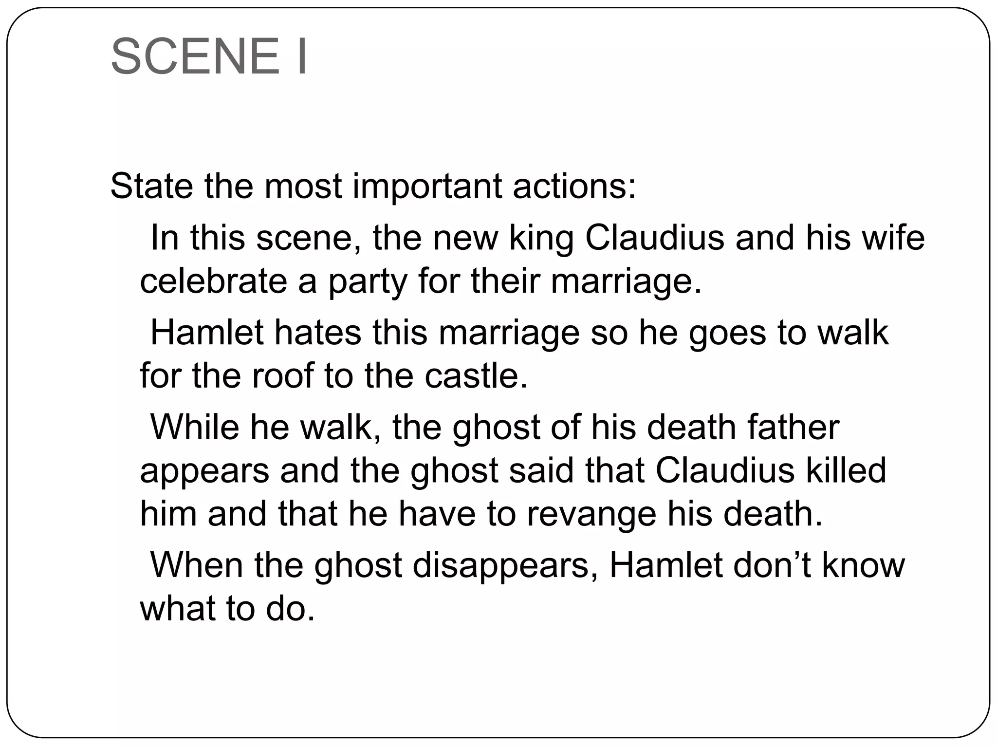 SCENE I
State the most important actions:
In this scene, the new king Claudius and his wife
celebrate a party for their marriage.
Hamlet hates this marriage so he goes to walk
for the roof to the castle.
While he walk, the ghost of his death father
appears and the ghost said that Claudius killed
him and that he have to revange his death.
When the ghost disappears, Hamlet don’t know
what to do.
 