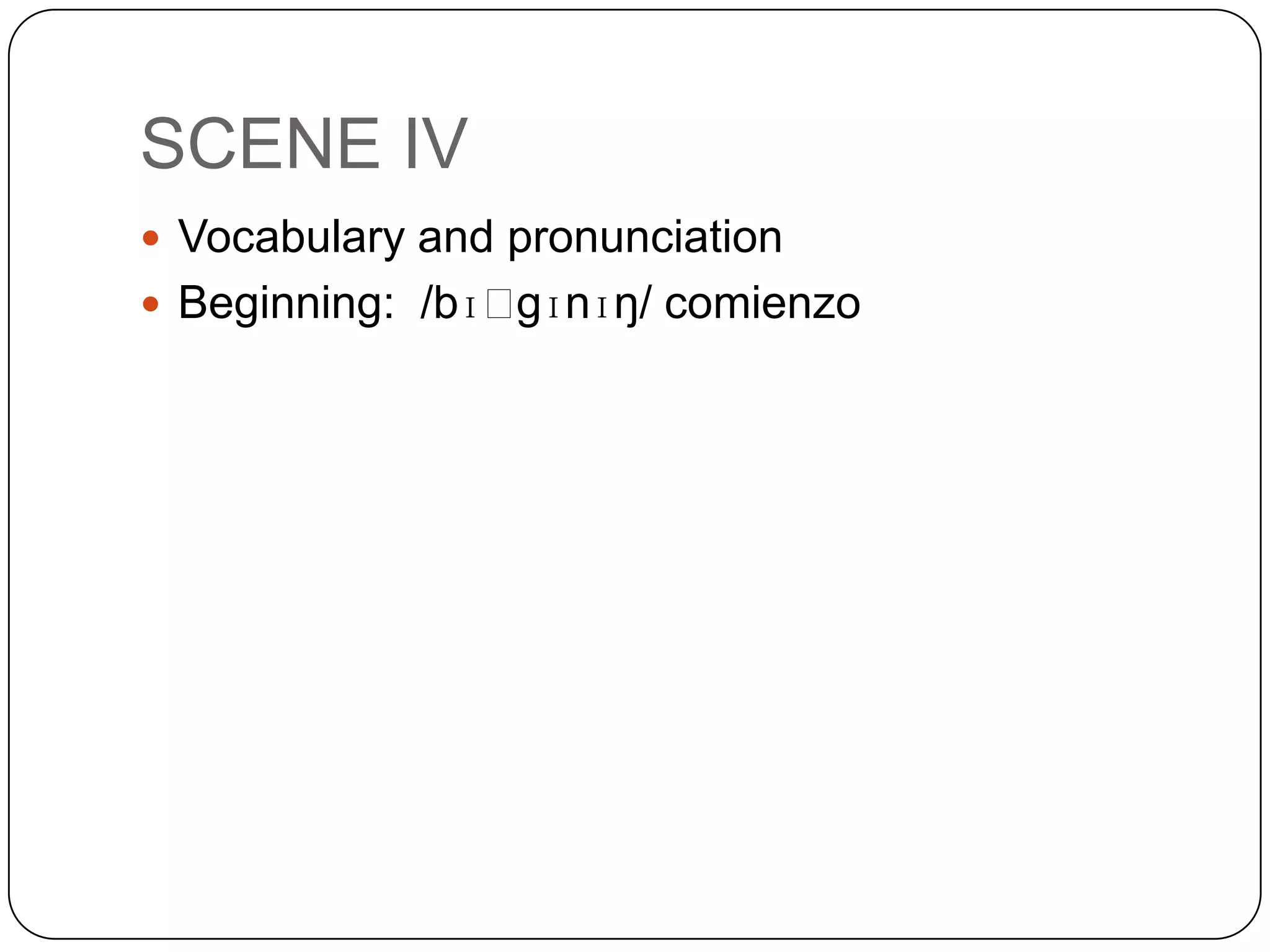 SCENE IV
 Vocabulary and pronunciation
 Beginning: /bɪˈgɪnɪŋ/ comienzo
 