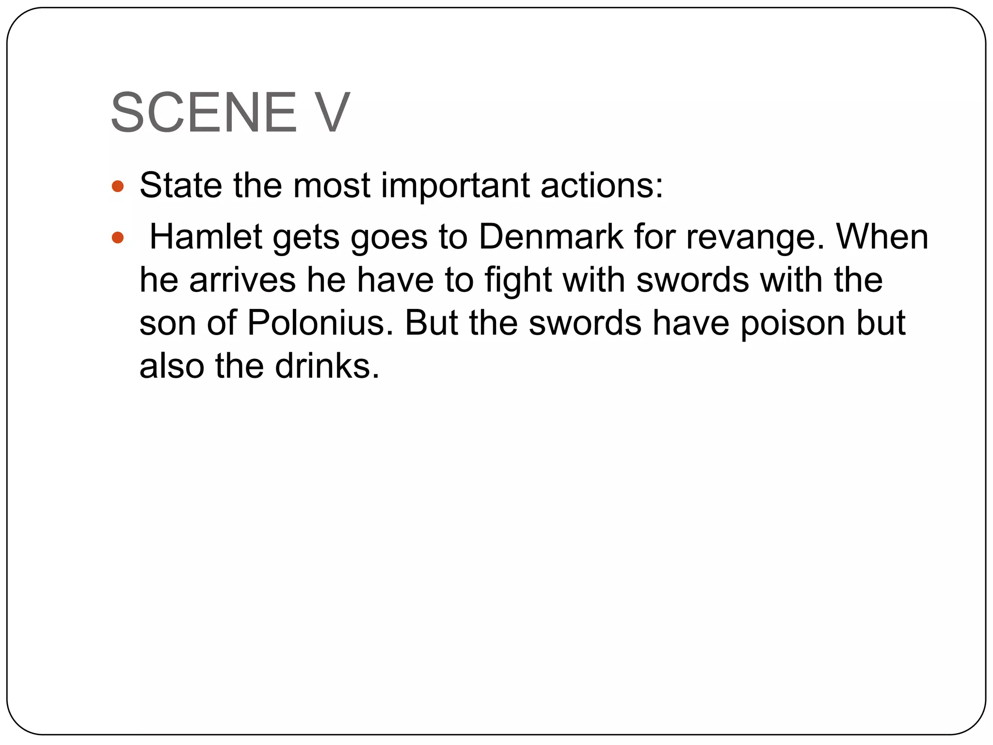 SCENE V
 State the most important actions:
 Hamlet gets goes to Denmark for revange. When
he arrives he have to fight with swords with the
son of Polonius. But the swords have poison but
also the drinks.
 