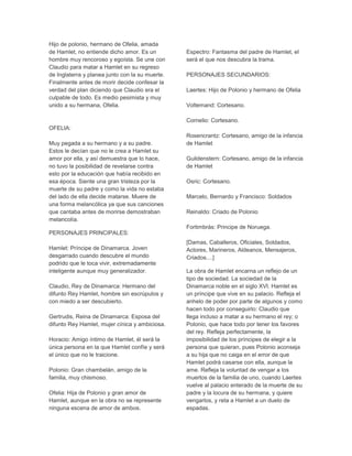 Hijo de polonio, hermano de Ofelia, amada
de Hamlet, no entiende dicho amor. Es un
hombre muy rencoroso y egoísta. Se une con
Claudio para matar a Hamlet en su regreso
de Inglaterra y planea junto con la su muerte.
Finalmente antes de morir decide confesar la
verdad del plan diciendo que Claudio era el
culpable de todo. Es medio pesimista y muy
unido a su hermana, Ofelia.
OFELIA:
Muy pegada a su hermano y a su padre.
Estos le decían que no le crea a Hamlet su
amor por ella, y así demuestra que lo hace,
no tuvo la posibilidad de revelarse contra
esto por la educación que había recibido en
esa época. Siente una gran tristeza por la
muerte de su padre y como la vida no estaba
del lado de ella decide matarse. Muere de
una forma melancólica ya que sus canciones
que cantaba antes de morirse demostraban
melancolía.
PERSONAJES PRINCIPALES:
Hamlet: Príncipe de Dinamarca. Joven
desgarrado cuando descubre el mundo
podrido que le toca vivir, extremadamente
inteligente aunque muy generalizador.
Claudio, Rey de Dinamarca: Hermano del
difunto Rey Hamlet, hombre sin escrúpulos y
con miedo a ser descubierto.
Gertrudis, Reina de Dinamarca: Esposa del
difunto Rey Hamlet, mujer cínica y ambiciosa.
Horacio: Amigo íntimo de Hamlet, él será la
única persona en la que Hamlet confíe y será
el único que no le traicione.
Polonio: Gran chambelán, amigo de la
familia, muy chismoso.
Ofelia: Hija de Polonio y gran amor de
Hamlet, aunque en la obra no se represente
ninguna escena de amor de ambos.
Espectro: Fantasma del padre de Hamlet, el
será el que nos descubra la trama.
PERSONAJES SECUNDARIOS:
Laertes: Hijo de Polonio y hermano de Ofelia
Voltemand: Cortesano.
Cornelio: Cortesano.
Rosencrantz: Cortesano, amigo de la infancia
de Hamlet
Guildenstern: Cortesano, amigo de la infancia
de Hamlet
Osric: Cortesano.
Marcelo, Bernardo y Francisco: Soldados
Reinaldo: Criado de Polonio
Fortimbrás: Principe de Noruega.
[Damas, Caballeros, Oficiales, Soldados,
Actores, Marineros, Aldeanos, Mensajeros,
Criados....]
La obra de Hamlet encarna un reflejo de un
tipo de sociedad. La sociedad de la
Dinamarca noble en el siglo XVI. Hamlet es
un príncipe que vive en su palacio. Refleja el
anhelo de poder por parte de algunos y como
hacen todo por conseguirlo: Claudio que
llega incluso a matar a su hermano el rey; o
Polonio, que hace todo por tener los favores
del rey. Refleja perfectamente, la
imposibilidad de los príncipes de elegir a la
persona que quieran, pues Polonio aconseja
a su hija que no caiga en el error de que
Hamlet podrá casarse con ella, aunque la
ame. Refleja la voluntad de vengar a los
muertos de la familia de uno, cuando Laertes
vuelve al palacio enterado de la muerte de su
padre y la locura de su hermana, y quiere
vengarlos, y reta a Hamlet a un duelo de
espadas.
 