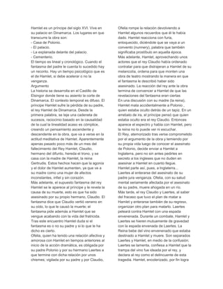 Hamlet es un príncipe del siglo XVI. Vive en
su palacio en Dinamarca. Los lugares en que
transcurre la obra son:
- Casa de Polonio.
- El palacio.
- La explanada delante del palacio.
- Cementerio.
El tiempo es lineal y cronológico. Cuando el
fantasma del padre le cuenta lo sucedido hay
un reconto. Hay un tiempo psicológico que es
el de Hamlet, si debe acelerar o no la
venganza.
Argumento
La historia se desarrolla en el Castillo de
Elsingor donde tiene su asiento la corte de
Dinamarca. El contexto temporal es difuso. El
príncipe Hamlet sufre la pérdida de su padre,
el rey Hamlet de Dinamarca. Desde la
primera palabra, se teje una cadeneta de
sucesos, raciocinio basado en la causalidad
de la cual la linealidad acaso es cómplice,
creando un pensamiento ascendente y
descendente en la obra, que va a verse en la
actitud meditativa de Hamlet. Aparentemente
apenas pasado poco más de un mes del
fallecimiento del Rey Hamlet, Claudio,
hermano del difunto, hereda el trono, y se
casa con la madre de Hamlet, la reina
Gertrudis. Estos hechos hacen que la agonía
y el dolor de Hamlet aumenten, ya que ve a
su madre como una mujer de afectos
inconstantes, infiel y sin corazón.
Más adelante, el supuesto fantasma del rey
Hamlet se le aparece al príncipe y le revela la
causa de su muerte, esto es que ha sido
asesinado por su propio hermano, Claudio. El
fantasma dice que Claudio vertió veneno en
su oído, lo que le causó la muerte; el
fantasma pide además a Hamlet que se
vengue acabando con la vida del fratricida.
Tras este encuentro Hamlet duda si el
fantasma es o no su padre y si lo que le ha
dicho es cierto.
Ofelia, quien ha tenido una relación afectiva y
amorosa con Hamlet en tiempos anteriores al
inicio de la acción dramática, es obligada por
su padre Polonio y por su hermano Laertes a
que termine con dicha relación por unos
chismes; vigilada por su padre y por Claudio,
Ofelia rompe la relación devolviendo a
Hamlet algunos recuerdos que él le había
dado. Hamlet reacciona con furia,
enloquecido, diciéndole que se vaya a un
convento (nunnery), palabra que también
significaba prostíbulo en aquella época.
Más adelante, Hamlet, aprovechando unos
actores que el rey Claudio había ordenado
contratar para que distrajeran a Hamlet de su
melancolía, ordena para que monten una
obra de teatro mostrando la manera en que
el fantasma le describió haber sido
asesinado. La reacción del rey ante la obra
termina de convencer a Hamlet de que las
revelaciones del fantasma eran ciertas
En una discusión con su madre (la reina),
Hamlet mata accidentalmente a Polonio ,
quien estaba oculto detrás de un tapiz. En un
arrebato de ira, el príncipe pensó que quien
estaba oculto era el rey Claudio. Entonces
aparece el espectro y habla con Hamlet, pero
la reina no lo puede ver ni escuchar.
El Rey, atemorizado tras verse comprometido
por el argumento de la obra y temiendo por
su propia vida luego de conocer el asesinato
de Polonio, decide enviar a Hamlet a
Inglaterra, pero no sin antes pedirles en
secreto a los ingleses que no duden en
asesinar a Hamlet en cuanto llegue.
Hamlet parte así, pues, a Inglaterra...
Laertes al enterarse del asesinato de su
padre jura venganza. Ofelia, con su salud
mental seriamente afectada por el asesinato
de su padre, muere ahogada en un río.
Más tarde, el rey Claudio y Laertes, al saber
del fracaso que tuvo el plan de matar a
Hamlet y enterarse también de su regreso,
organizan otro plan para matarlo. Laertes
peleará contra Hamlet con una espada
envenenada. Durante un combate, Hamlet y
Laertes se hieren mutuamente de gravedad
con la espada envenada de Laertes. La
Reina bebe del vino envenenado que estaba
destinado a Hamlet y muere. Son separados
Laertes y Hamlet, en medio de la confusión;
Laertes se lamenta, confiesa a Hamlet que la
trampa del vino fue ideada por el rey, y
declara al rey como el delincuente de esta
tragedia. Hamlet, encolerizado, por fin logra
 
