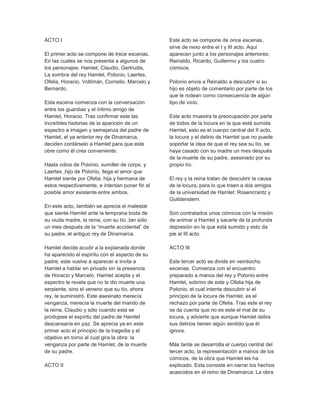 ACTO I
El primer acto se compone de trece escenas.
En las cuales se nos presenta a algunos de
los personajes: Hamlet, Claudio, Gertrudis,
La sombra del rey Hamlet, Polonio, Laertes,
Ofelia, Horacio, Voltimán, Cornelio, Marcelo y
Bernardo.
Esta escena comienza con la conversación
entre los guardias y el íntimo amigo de
Hamlet, Horacio. Tras confirmar este las
increíbles historias de la aparición de un
espectro a imagen y semejanza del padre de
Hamlet, el ya anterior rey de Dinamarca,
deciden contárselo a Hamlet para que este
obre como él crea conveniente.
Hasta odios de Polonio, sumiller de corps, y
Laertes ,hijo de Polonio, llega el amor que
Hamlet siente por Ofelia, hija y hermana de
estos respectivamente, e intentan poner fin al
posible amor existente entre ambos.
En este acto, también se aprecia el malestar
que siente Hamlet ante la temprana boda de
su viuda madre, la reina, con su tío ,tan sólo
un mes después de la “muerte accidental” de
su padre, el antiguo rey de Dinamarca.
Hamlet decide acudir a la explanada donde
ha aparecido el espíritu con el aspecto de su
padre; este vuelve a aparecer e invita a
Hamlet a hablar en privado sin la presencia
de Horacio y Marcelo, Hamlet acepta y el
espectro le revela que no le dio muerte una
serpiente, sino el veneno que su tío, ahora
rey, le suministró. Este asesinato merecía
venganza, merecía la muerte del marido de
la reina, Claudio y sólo cuando esta se
produjese el espíritu del padre de Hamlet
descansaría en paz. Se aprecia ya en este
primer acto el principio de la tragedia y el
objetivo en torno al cual gira la obra: la
venganza por parte de Hamlet, de la muerte
de su padre.
ACTO II
Este acto se compone de once escenas,
sirve de nexo entre el I y III acto. Aquí
aparecen junto a los personajes anteriores:
Reinaldo, Ricardo, Guillermo y los cuatro
cómicos.
Polonio envía a Reinaldo a descubrir si su
hijo es objeto de comentario por parte de los
que le rodean como consecuencia de algún
tipo de vicio.
Este acto muestra la preocupación por parte
de todos de la locura en la que está sumida
Hamlet, esto es el cuerpo central del II acto,
la locura y el delirio de Hamlet que no puede
soportar la idea de que el rey sea su tío, se
haya casado con su madre un mes después
de la muerte de su padre, asesinado por su
propio tío.
El rey y la reina tratan de descubrir la causa
de la locura, para lo que traen a dos amigos
de la universidad de Hamlet: Rosencrantz y
Guildenstern.
Son contratados unos cómicos con la misión
de animar a Hamlet y sacarle de la profunda
depresión en la que está sumido y esto da
pie al III acto.
ACTO III
Este tercer acto se divide en veintiocho
escenas. Comienza con el encuentro
preparado a manos del rey y Polonio entre
Hamlet, sobrino de este y Ofelia hija de
Polonio, el cual intenta descubrir si el
principio de la locura de Hamlet, es el
rechazo por parte de Ofelia. Tras este el rey
se da cuenta que no es este el mal de su
locura, y advierte que aunque Hamlet delira
sus delirios tienen algún sentido que él
ignora.
Más tarde se desarrolla el cuerpo central del
tercer acto, la representación a manos de los
cómicos, de la obra que Hamlet les ha
explicado. Esta consiste en narrar los hechos
acaecidos en el reino de Dinamarca: La obra
 