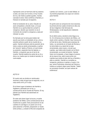 representa como el hermano del rey asesina
a este y se casa con la reina, el rey muerto
de ira y de miedo a partes iguales, manda
cancelar la obra. Esto confirma a Hamlet y a
Horacio lo narrado por el espectro.
Ante la revelación de su acto, Claudio se
auto compadece y decide rezar, a lo que
Hamlet ve su oportunidad de cumplir la
venganza; decide que rezando no es el
momento de cumplir la venganza y opta por
retrasar su acto.
Es llamado por la reina para hablar del
asunto que tanto a molestado al rey y de su
extraña actitud a partir de la muerte de su
padre. Hamlet enfurece ante la posición de la
reina y esta se siente amenazada y a gritos
de “socorro” alerta a Polonio, el cual revela
su posición, espiando tras los tapices, a
Hamlet, y creyendo que es el rey le da
muerte. Hamlet explica los actos de su tío y
dice a su madre que no revele el secreto, la
cual acepta.
ACTO IV
El cuarto acto se divide en veinticuatro
escenas y este al igual que el segundo, es un
nexo entre el III y el V acto.
En él tiene lugar el destierro de Hamlet a
Inglaterra, planeado por el rey, a
consecuencia de la muerte de Polonio. El rey
planea que Hamlet sea asesinado en
Inglaterra.
En este acto tiene lugar la locura y muerte
posterior de Ofelia, como consecuencia de la
muerte de su padre. Esto provocará la ira de
Laertes el cual llega a un pacto con el rey
para asesinar a Hamlet, prepararán un duelo
entre ambos, y untarán el filo de la espada de
Laertes con veneno, y por si esto fallase, el
rey tendrá preparada una copa con veneno
para Hamlet.
ACTO V
El quinto acto se compone de once escenas,
la primera de las cuales encierra en ella una
de las imágenes más famosas de
Shakespeare, la del sepulturero hablando
con el cráneo.
Es el último acto y donde la obra llega a su
fin. En él transcurre el entierro de Ofelia, y el
duelo entre Laertes y Hamlet. Aquí transcurre
el final de la obra, Hamlet para sorpresa de
todos, va venciendo en el duelo de florines y
la reina bebe a su salud de la copa
envenenada, esta muere, a la par que
Laertes, que había sido tocado con el florín
envenenado; se revela la traición. Hamlet
hiere con la espada, y hace tragar el veneno
de la copa al rey, este muere junto con
Laertes que revela el plan del rey a Hamlet y
pide su perdón. Hamlet ve cumplida su
venganza, perdona a Laertes y muere. A la
par, entra Fortimbrás victorioso de Polonia y
ordena un entierro digno para Hamlet. “Salen
en procesión fúnebre, se oyen salvas de
ordenanza”.
 