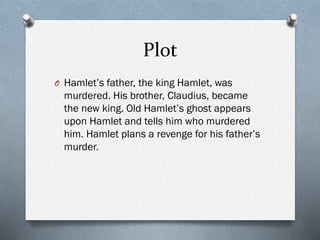 Plot
O Hamlet’s father, the king Hamlet, was
murdered. His brother, Claudius, became
the new king. Old Hamlet’s ghost appears
upon Hamlet and tells him who murdered
him. Hamlet plans a revenge for his father’s
murder.
 