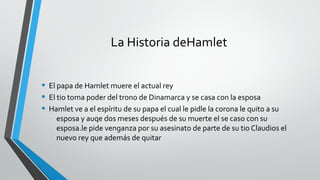 La Historia deHamlet
• El papa de Hamlet muere el actual rey
• El tio toma poder del trono de Dinamarca y se casa con la esposa
• Hamlet ve a el espíritu de su papa el cual le pidle la corona le quito a su
esposa y auqe dos meses después de su muerte el se caso con su
esposa.le pide venganza por su asesinato de parte de su tio Claudios el
nuevo rey que además de quitar
 