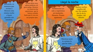 Llegó la noche
Bernardo, os
tenemos que
invitar a
Horacio esta
misma noche
a hacer
guardia con
nosotros.
Os has dicho muy
sabias palabras, mi
gran amigo. Horacio
no creerá en las
apariciones que le
hemos contado
hasta que lo vea con
sus propios ojos.
Sentémonos un
rato y esperemos
un momento,
Horacio. Pronto
aparecerá.
Buenas noches
vasallos del
rey. He venido
por lo de la
sombra del
difunto
Mientras tanto
te contare lo
que he visto.
 