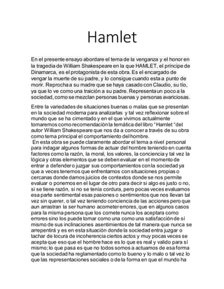 Hamlet
En el presente ensayo abordare el tema de la venganza y el honor en
la tragedia de William Shakespeare en la que HAMLET, el príncipe de
Dinamarca, es el protagonista de esta obra. Es el encargado de
vengar la muerte de su padre, y lo consigue cuando esta a punto de
morir. Reprochaa su madre que se haya casado con Claudio, su tío,
ya que lo ve como una traición a su padre. Representaun poco a la
sociedad,como se mezclan personas buenas y personas avariciosas.
Entre la variedades de situaciones buenas o malas que se presentan
en la sociedad moderna para analizarlas y tal vez reflexionar sobre el
mundo que se ha cimentado y en el que vivimos actualmente
tomaremos como recomendaciónla temática del libro “Hamlet “del
autor William Shakespeare que nos da a conocera través de su obra
como tema principal el comportamiento delhombre.
En esta obra se puede claramente abordar el tema a nivel personal
para indagar algunos formas de actuar del hombre teniendo en cuenta
factores como la razón, la moral, los valores, la conciencia y tal vez la
lógica y otras elementos que se debenevaluar en el momento de
entrar a defendero juzgar sus comportamientos conla sociedad ya
que a veces tenemos que enfrentarnos con situaciones propias o
cercanas donde damos juicios de contextos donde se nos permite
evaluar o ponernos en el lugar de otro para decir si algo es justo o no,
si se tiene razón, si no se tenía cordura, pero pocas veces evaluamos
esa parte sentimental esas pasiones o sentimientos que nos llevan tal
vez sin querer, o tal vez teniendo conciencia de las acciones pero que
aun arrastran la ser humano acometererrores,que en algunos casos
para la misma persona que los comete nunca los aceptara como
errores sino los puede tomar como una como una satisfacciónde sí
mismo de sus inclinaciones asentimientos de tal manera que nunca se
arrepentirá y es en esta situación donde la sociedad entra juzgar o
tachar de locura de incoherencia ciertos actos y muy pocas veces se
acepta que eso que el hombre hace es lo que es real y valido para sí
mismo;lo que pasa es que no todos somos a actuamos de esa forma
que la sociedad ha reglamentado como lo bueno y lo malo o tal vez lo
que las representaciones sociales o de la forma en que el mundo ha
 