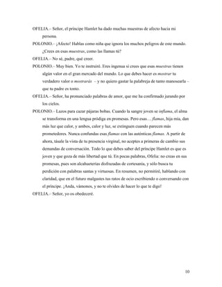 10
OFELIA.– Señor, el príncipe Hamlet ha dado muchas muestras de afecto hacia mi
persona.
POLONIO.– ¡Afecto! Hablas como niña que ignora los muchos peligros de este mundo.
¿Crees en esas muestras, como las llamas tú?
OFELIA.– No sé, padre, qué creer.
POLONIO.– Muy bien. Yo te instruiré. Eres ingenua si crees que esas muestras tienen
algún valor en el gran mercado del mundo. Lo que debes hacer es mostrar tu
verdadero valor o mostrarás – y no quiero gastar la palabreja de tanto manosearla –
que tu padre es tonto.
OFELIA.– Señor, ha pronunciado palabras de amor, que me ha confirmado jurando por
los cielos.
POLONIO.– Lazos para cazar pájaras bobas. Cuando la sangre joven se inflama, el alma
se transforma en una lengua pródiga en promesas. Pero esas… flamas, hija mía, dan
más luz que calor, y ambos, calor y luz, se extinguen cuando parecen más
prometedores. Nunca confundas esas flamas con las auténticas flamas. A partir de
ahora, tásale la vista de tu presencia virginal, no aceptes a primeras de cambio sus
demandas de conversación. Todo lo que debes saber del príncipe Hamlet es que es
joven y que goza de más libertad que tú. En pocas palabras, Ofelia: no creas en sus
promesas, pues son alcahueterías disfrazadas de cortesanía, y sólo busca tu
perdición con palabras santas y virtuosas. En resumen, no permitiré, hablando con
claridad, que en el futuro malgastes tus ratos de ocio escribiendo o conversando con
el príncipe. ¡Anda, vámonos, y no te olvides de hacer lo que te digo!
OFELIA.– Señor, yo os obedeceré.
 