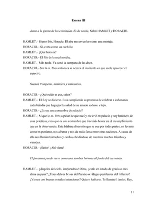 11
Escena III
Junto a la garita de los centinelas. Es de noche. Salen HAMLET y HORACIO.
HAMLET.– Siento frío, Horacio. El aire me envuelve como una mortaja.
HORACIO.– Sí, corta como un cuchillo.
HAMLET.– ¿Qué hora es?
HORACIO.– El filo de la medianoche.
HAMLET.– Más tarde. Ya sonó la campana de las doce.
HORACIO.– No la oí. Pues entonces se acerca el momento en que suele aparecer el
espectro.
Suenan trompetas, tambores y cañonazos.
HORACIO.– ¿Qué ruido es ese, señor?
HAMLET.– El Rey se divierte. Está cumpliendo su promesa de celebrar a cañonazos
cada brindis que haga por la salud de su amado sobrino e hijo.
HORACIO.– ¿Es esa una costumbre de palacio?
HAMLET.– Sí que lo es. Pero a pesar de que nací y me crié en palacio y soy heredero de
esas prácticas, creo que es una costumbre que trae más honor en el incumplimiento
que en la observancia. Esta bárbara diversión que se oye por todas partes, en levante
como en poniente, nos afrenta y nos da mala fama entre otras naciones. A causa de
ella nos llaman borrachos y cerdos olvidándose de nuestros muchos triunfos y
virtudes.
HORACIO.– ¡Señor! ¡Ahí viene!
El fantasma puede verse como una sombra borrosa al fondo del escenario.
HAMLET.– ¡Ángeles del cielo, amparadnos! Dime, ¿estás en estado de gracia o eres
alma en pena? ¿Traes dulces brisas del Paraíso o ráfagas pestilentes del Infierno?
¿Vienes con buenas o malas intenciones? Quiero hablarte. Te llamaré Hamlet, Rey,
 