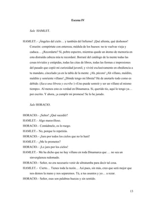 13
Escena IV
Sale HAMLET.
HAMLET.– ¡Ángeles del cielo… y también del Infierno! ¡Qué afrenta, qué deshonor!
Corazón: compórtate con entereza; médula de los huesos: no te vuelvas vieja y
caduca… ¿Recordarte? Sí, pobre espectro, mientras quede un átomo de memoria en
esta distraída cabeza mía te recordaré. Borraré del catálogo de la mente todas las
cosas triviales y estúpidas, todas las citas de libros, todas las formas e impresiones
del pasado que copió mi curiosidad juvenil, y viviré exclusivamente en obediencia a
tu mandato, cincelado ya en la tabla de la mente. ¡Ah, pécora! ¡Ah villano, maldito,
maldito y sonriente villano! ¿Dónde tengo mi libreta? He de anotarlo todo como es
debido. (Saca una libreta y escribe:) «Uno puede sonreír y ser un villano al mismo
tiempo». Al menos esto es verdad en Dinamarca. Sí, querido tío, aquí lo tengo ya…
por escrito. Y ahora, ¡a cumplir mi promesa! Se lo he jurado.
Sale HORACIO.
HORACIO.– ¡Señor! ¿Qué sucedió?
HAMLET.– Algo maravilloso.
HORACIO.– Contádmelo, os lo ruego.
HAMLET.– No, porque lo repetirás.
HORACIO.– ¡Juro por todos los cielos que no lo haré!
HAMLET.– ¿Me lo prometes?
HORACIO.– ¡Lo juro por los cielos!
HAMLET.– Me ha dicho que no hay villano en toda Dinamarca que … no sea un
sinvergüenza redomado.
HORACIO.– Señor, no era necesario venir de ultratumba para decir tal cosa.
HAMLET.– Cierto… Tienes toda la razón… Así pues, sin más, creo que será mejor que
nos demos la mano y nos separemos. Tú, a tus asuntos y yo… a rezar.
HORACIO.– Señor, esas son palabras huecas y sin sentido.
 