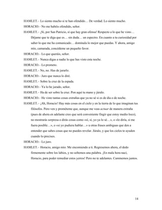 14
HAMLET.– Lo siento mucho si te han ofendido… De verdad. Lo siento mucho.
HORACIO.– No me habéis ofendido, señor.
HAMLET.– ¡Sí, por San Patricio, sí que hay gran ofensa! Respecto a lo que he visto…
Déjame que te diga que es… sin duda… un espectro. En cuanto a tu curiosidad por
saber lo que me ha comunicado… domínala lo mejor que puedas. Y ahora, amigo
mío, camarada, concédeme un pequeño favor.
HORACIO.– Lo que queráis, señor.
HAMLET.– Nunca digas a nadie lo que has visto esta noche.
HORACIO.– Lo prometo.
HAMLET.– No, no. Has de jurarlo.
HORACIO.– Juro que nunca lo diré.
HAMLET.– Sobre la cruz de la espada.
HORACIO.– Ya lo he jurado, señor.
HAMLET.– Ha de ser sobre la cruz. Pon aquí tu mano y júralo.
HORACIO.– He visto tantas cosas extrañas que ya no sé si es de día o de noche.
HAMLET.– ¡Ah, Horacio! Hay más cosas en el cielo y en la tierra de lo que imaginan tus
filósofos. Pero ven y prométeme que, aunque me veas actuar de manera extraña
(pues de ahora en adelante creo que será conveniente fingir que estoy medio loco),
no mostrarás sorpresa o dirás cosas como «sí, sí, yo ya lo sé…», o «lo diría, si me
fuera posible…», o «si yo pudiera hablar…» u otras frases ambiguas que den a
entender que sabes cosas que no puedes revelar. Júralo, y que los cielos te ayuden
cuando lo precises.
HORACIO.– Lo juro.
HAMLET.– Horacio, amigo mío. Me encomiendo a ti. Regresemos ahora, el dedo
firmemente sobre los labios, y no soltemos una palabra. ¡En mala hora nací,
Horacio, para poder remediar estos yerros! Pero no te adelantes. Caminemos juntos.
 