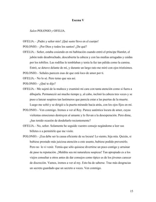 15
Escena V
Salen POLONIO y OFELIA.
OFELIA.– ¡Padre y señor mío! ¡Qué susto llevo en el cuerpo!
POLONIO.– ¡Por Dios y todos los santos! ¿De qué?
OFELIA.– Señor, estaba cosiendo en mi habitación cuando entró el príncipe Hamlet, el
jubón todo desabrochado, descubierta la cabeza y con las medias arrugadas y caídas
por los tobillos. Las rodillas le temblaban y tenía la faz tan pálida como la camisa.
Entró, se detuvo delante de mí, y durante un largo rato me miró con ojos tristísimos.
POLONIO.– Señales parecen esas de que está loco de amor por ti.
OFELIA.– No lo sé. Pero temo que sea así.
POLONIO.– ¿Qué te dijo?
OFELIA.– Me sujetó de la muñeca y examinó mi cara con tanta atención como si fuera a
dibujarla. Permaneció así mucho tiempo y, al cabo, inclinó la cabeza tres veces y se
puso a lanzar suspiros tan lastimeros que parecía estar a las puertas de la muerte.
Luego me soltó y se dirigió a la puerta mirando hacia atrás, con los ojos fijos en mí.
POLONIO.– Ven conmigo. Iremos a ver al Rey. Parece auténtica locura de amor, cuyas
violentas emociones destruyen al amante y lo llevan a la desesperación. Pero dime,
¿has tenido ocasión de desdeñarlo recientemente?
OFELIA.– No, señor. Solamente he seguido vuestro consejo negándome a leer sus
billetes o a permitirle que me visite.
POLONIO.– ¡Esa debe ser la causa eficiente de su locura! Lo siento, hija mía. Quizás, si
hubiese prestado más juiciosa atención a este asunto, hubiese podido prevenirlo.
Pero no lo vi venir. Temía que sólo quisiese divertirse un poco contigo y arruinar
de paso tu reputación. ¡Maldita sea mi naturaleza suspicaz! Tan apropiado es a los
viejos consultar a otros antes de dar consejos como típico es de los jóvenes carecer
de discreción. Vamos, iremos a ver al rey. Esto ha de saberse. Trae más desgracias
un secreto guardado que un secreto a voces. Ven conmigo.
 