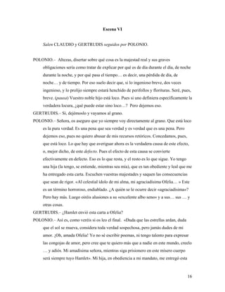 16
Escena VI
Salen CLAUDIO y GERTRUDIS seguidos por POLONIO.
POLONIO.– Altezas, disertar sobre qué cosa es la majestad real y sus graves
obligaciones sería como tratar de explicar por qué es de día durante el día, de noche
durante la noche, y por qué pasa el tiempo… es decir, una pérdida de día, de
noche… y de tiempo. Por eso suelo decir que, si lo ingenioso breve, dos veces
ingenioso, y lo prolijo siempre estará henchido de perifollos y florituras. Seré, pues,
breve. (pausa) Vuestro noble hijo está loco. Pues si uno definiera específicamente la
verdadera locura, ¿qué puede estar sino loco…? Pero dejemos eso.
GERTRUDIS.– Sí, dejémoslo y vayamos al grano.
POLONIO.– Señora, os aseguro que yo siempre voy directamente al grano. Que está loco
es la pura verdad. Es una pena que sea verdad y es verdad que es una pena. Pero
dejemos eso, pues no quiero abusar de mis recursos retóricos. Concedamos, pues,
que está loco. Lo que hay que averiguar ahora es la verdadera causa de este efecto,
o, mejor dicho, de este defecto. Pues el efecto de esta causa se convierte
efectivamente en defecto. Eso es lo que resta, y el resto es lo que sigue. Yo tengo
una hija (la tengo, se entiende, mientras sea mía), que es tan obediente y leal que me
ha entregado esta carta. Escuchen vuestras majestades y saquen las consecuencias
que sean de rigor. «Al celestial ídolo de mi alma, mi agraciadísima Ofelia… » Este
es un término horroroso, endiablado. ¿A quién se le ocurre decir «agraciadísima»?
Pero hay más. Luego oiréis alusiones a su «excelente albo seno» y a sus… sus … y
otras cosas.
GERTRUDIS.– ¿Hamlet envió esta carta a Ofelia?
POLONIO.– Así es, como veréis si os leo el final. «Duda que las estrellas ardan, duda
que el sol se mueva, considera toda verdad sospechosa, pero jamás dudes de mi
amor. ¡Oh, amada Ofelia! Yo no sé escribir poemas, ni tengo talento para expresar
las congojas de amor, pero cree que te quiero más que a nadie en este mundo, creelo
… y adiós. Mi amadísima señora, mientras siga prisionero en este mísero cuerpo
será siempre tuyo Hamlet». Mi hija, en obediencia a mi mandato, me entregó esta
 