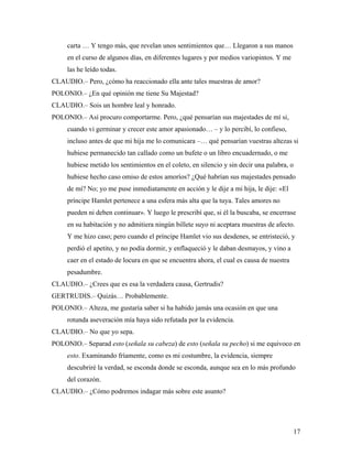 17
carta … Y tengo más, que revelan unos sentimientos que… Llegaron a sus manos
en el curso de algunos días, en diferentes lugares y por medios variopintos. Y me
las he leído todas.
CLAUDIO.– Pero, ¿cómo ha reaccionado ella ante tales muestras de amor?
POLONIO.– ¿En qué opinión me tiene Su Majestad?
CLAUDIO.– Sois un hombre leal y honrado.
POLONIO.– Así procuro comportarme. Pero, ¿qué pensarían sus majestades de mí si,
cuando vi germinar y crecer este amor apasionado… – y lo percibí, lo confieso,
incluso antes de que mi hija me lo comunicara –… qué pensarían vuestras altezas si
hubiese permanecido tan callado como un bufete o un libro encuadernado, o me
hubiese metido los sentimientos en el coleto, en silencio y sin decir una palabra, o
hubiese hecho caso omiso de estos amoríos? ¿Qué habrían sus majestades pensado
de mí? No; yo me puse inmediatamente en acción y le dije a mi hija, le dije: «El
príncipe Hamlet pertenece a una esfera más alta que la tuya. Tales amores no
pueden ni deben continuar». Y luego le prescribí que, si él la buscaba, se encerrase
en su habitación y no admitiera ningún billete suyo ni aceptara muestras de afecto.
Y me hizo caso; pero cuando el príncipe Hamlet vio sus desdenes, se entristeció, y
perdió el apetito, y no podía dormir, y enflaqueció y le daban desmayos, y vino a
caer en el estado de locura en que se encuentra ahora, el cual es causa de nuestra
pesadumbre.
CLAUDIO.– ¿Crees que es esa la verdadera causa, Gertrudis?
GERTRUDIS.– Quizás… Probablemente.
POLONIO.– Alteza, me gustaría saber si ha habido jamás una ocasión en que una
rotunda aseveración mía haya sido refutada por la evidencia.
CLAUDIO.– No que yo sepa.
POLONIO.– Separad esto (señala su cabeza) de esto (señala su pecho) si me equivoco en
esto. Examinando fríamente, como es mi costumbre, la evidencia, siempre
descubriré la verdad, se esconda donde se esconda, aunque sea en lo más profundo
del corazón.
CLAUDIO.– ¿Cómo podremos indagar más sobre este asunto?
 