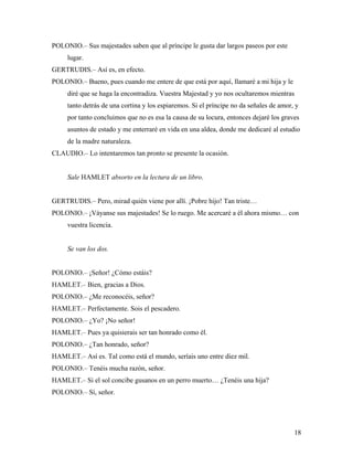 18
POLONIO.– Sus majestades saben que al príncipe le gusta dar largos paseos por este
lugar.
GERTRUDIS.– Así es, en efecto.
POLONIO.– Bueno, pues cuando me entere de que está por aquí, llamaré a mi hija y le
diré que se haga la encontradiza. Vuestra Majestad y yo nos ocultaremos mientras
tanto detrás de una cortina y los espiaremos. Si el príncipe no da señales de amor, y
por tanto concluimos que no es esa la causa de su locura, entonces dejaré los graves
asuntos de estado y me enterraré en vida en una aldea, donde me dedicaré al estudio
de la madre naturaleza.
CLAUDIO.– Lo intentaremos tan pronto se presente la ocasión.
Sale HAMLET absorto en la lectura de un libro.
GERTRUDIS.– Pero, mirad quién viene por allí. ¡Pobre hijo! Tan triste…
POLONIO.– ¡Váyanse sus majestades! Se lo ruego. Me acercaré a él ahora mismo… con
vuestra licencia.
Se van los dos.
POLONIO.– ¡Señor! ¿Cómo estáis?
HAMLET.– Bien, gracias a Dios.
POLONIO.– ¿Me reconocéis, señor?
HAMLET.– Perfectamente. Sois el pescadero.
POLONIO.– ¿Yo? ¡No señor!
HAMLET.– Pues ya quisierais ser tan honrado como él.
POLONIO.– ¿Tan honrado, señor?
HAMLET.– Así es. Tal como está el mundo, seríais uno entre diez mil.
POLONIO.– Tenéis mucha razón, señor.
HAMLET.– Si el sol concibe gusanos en un perro muerto… ¿Tenéis una hija?
POLONIO.– Sí, señor.
 