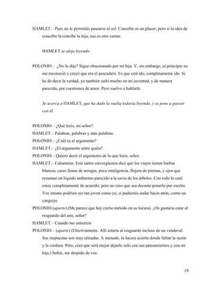 19
HAMLET.– Pues no le permitáis pasearse al sol. Concebir es un placer, pero si la idea de
concebir la concibe tu hija, eso es otro cantar.
HAMLET se aleja leyendo.
POLONIO.– ¿No lo dije? Sigue obsesionado por mi hija. Y, sin embargo, al principio no
me reconoció y creyó que era el pescadero. Es que está ido, completamente ido. Si
he de decir la verdad, yo también sufrí mucho en mi juventud, y de manera
parecida, por cuestiones de amor. Pero vuelvo a hablarle.
Se acerca a HAMLET, que ha dado la vuelta todavía leyendo, y se pone a pasear
con él.
POLONIO.– ¿Qué leeis, mi señor?
HAMLET.– Palabras, palabras y más palabras.
POLONIO.– ¿Cuál es el argumento?
HAMLET.– ¿El argumento entre quién?
POLONIO.– Quiero decir el argumento de lo que leeis, señor.
HAMLET.– Calumnias. Este sátiro sinvergüenza dice que los viejos tienen barbas
blancas, caras llenas de arrugas, poca inteligencia, flojera de piernas, y ojos que
rezuman un líquido ambarino parecido a la savia de los árboles. Con todo lo cual
estoy completamente de acuerdo; pero no creo que sea decente ponerlo por escrito.
Vos mismo podríais ser tan joven como yo, si pudieráis andar hacia atrás, como un
cangrejo.
POLONIO (aparte) (Me parece que hay cierto método en su locura). ¿Os gustaría estar al
resguardo del aire, señor?
HAMLET.– Cuando me entierren.
POLONIO.– (aparte) (Efectivamente. Allí estaría al resguardo incluso de un vendaval.
Sus respuestas son muy atinadas. A menudo, la locura acierta donde fallan la razón
y la cordura. Pero, creo que será mejor dejarlo solo con sus pensamientos y con mi
hija.) Señor, me despido de vos.
 