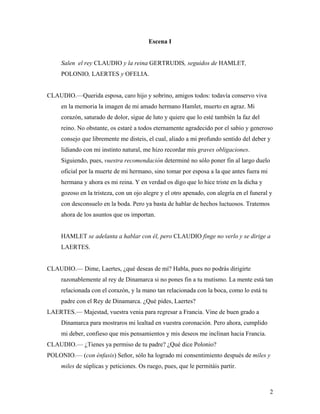 2
Escena I
Salen el rey CLAUDIO y la reina GERTRUDIS, seguidos de HAMLET,
POLONIO, LAERTES y OFELIA.
CLAUDIO.––Querida esposa, caro hijo y sobrino, amigos todos: todavía conservo viva
en la memoria la imagen de mi amado hermano Hamlet, muerto en agraz. Mi
corazón, saturado de dolor, sigue de luto y quiere que lo esté también la faz del
reino. No obstante, os estaré a todos eternamente agradecido por el sabio y generoso
consejo que libremente me disteis, el cual, aliado a mi profundo sentido del deber y
lidiando con mi instinto natural, me hizo recordar mis graves obligaciones.
Siguiendo, pues, vuestra recomendación determiné no sólo poner fin al largo duelo
oficial por la muerte de mi hermano, sino tomar por esposa a la que antes fuera mi
hermana y ahora es mi reina. Y en verdad os digo que lo hice triste en la dicha y
gozoso en la tristeza, con un ojo alegre y el otro apenado, con alegría en el funeral y
con desconsuelo en la boda. Pero ya basta de hablar de hechos luctuosos. Tratemos
ahora de los asuntos que os importan.
HAMLET se adelanta a hablar con él, pero CLAUDIO finge no verlo y se dirige a
LAERTES.
CLAUDIO.–– Dime, Laertes, ¿qué deseas de mí? Habla, pues no podrás dirigirte
razonablemente al rey de Dinamarca si no pones fin a tu mutismo. La mente está tan
relacionada con el corazón, y la mano tan relacionada con la boca, como lo está tu
padre con el Rey de Dinamarca. ¿Qué pides, Laertes?
LAERTES.–– Majestad, vuestra venia para regresar a Francia. Vine de buen grado a
Dinamarca para mostraros mi lealtad en vuestra coronación. Pero ahora, cumplido
mi deber, confieso que mis pensamientos y mis deseos me inclinan hacia Francia.
CLAUDIO.–– ¿Tienes ya permiso de tu padre? ¿Qué dice Polonio?
POLONIO.–– (con énfasis) Señor, sólo ha logrado mi consentimiento después de miles y
miles de súplicas y peticiones. Os ruego, pues, que le permitáis partir.
 