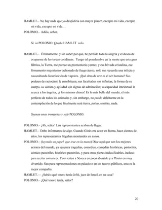 20
HAMLET.– No hay nada que yo despidiría con mayor placer, excepto mi vida, excepto
mi vida, excepto mi vida…
POLONIO.– Adiós, señor.
Se va POLONIO. Queda HAMLET solo.
HAMLET.– Últimamente, y sin saber por qué, he perdido toda la alegría y el deseo de
ocuparme de las tareas cotidianas. Tengo tal pesadumbre en la mente que esta gran
fábrica, la Tierra, me parece un promontorio yermo; y esa bóveda cristalina, ese
firmamento majestuoso tachonado de fuego áureo, sólo me recuerda una infecta y
nauseabunda licuefacción de vapores. ¡Qué obra de arte es el ser humano! Sus
poderes de raciocinio le ennoblecen; sus facultades son infinitas; la forma de su
cuerpo, su soltura y agilidad son dignas de admiración; su capacidad intelectual le
acerca a los ángeles, ¡a los mismos dioses! Es lo más bello del mundo, el más
perfecto de todos los animales y, sin embargo, no puedo deleitarme en la
contemplación de lo que finalmente será tierra, polvo, sombra, nada.
Suenan unas trompetas y sale POLONIO.
POLONIO.– ¡Ah, señor! Los representantes acaban de llegar.
HAMLET.– Debo informaros de algo. Cuando Ginés era actor en Roma, hace cientos de
años, los representantes llegaban montandos en asnos.
POLONIO.– (leyendo un papel que trae en la mano) Dice aquí que son los mejores
actores del mundo, ya sea para tragedias, comedias, comedias históricas, pastoriles,
cómico-pastoriles, histórico-pastoriles, y para otras piezas inclasificables, incluso
para recitar romances. Convierten a Séneca en poco aburrido y a Plauto en muy
divertido. Sea para representaciones en palacio o en los teatros públicos, esta es la
mejor compañía.
HAMLET.–– ¿Sabéis qué tesoro tenía Jefté, juez de Israel, en su casa?
POLONIO.– ¿Qué tesoro tenía, señor?
 