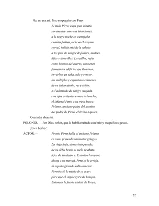 22
No, no era así. Pero empezaba con Pirro:
El rudo Pirro, cuya gran coraza,
tan oscura como sus intenciones,
a la negra noche se asemejaba
cuando furtivo yacía en el troyano
corcel, teñido está de la cabeza
a los pies de sangre de padres, madres,
hijos y doncellas. Las calles, rojas
como hornos del averno, contienen
flameantes edificios que iluminan,
envueltos en saña, odio y rencor,
los múltiples y espantosos crímenes
de su único dueño, rey y señor.
Así adornado de sangre cuajada,
con ojos ardientes como carbunclos,
el infernal Pirro a su presa busca:
Príamo, anciano padre del asesino
del padre de Pirro, el divino Aquiles.
Continúa ahora tú.
POLONIO.–– Por Dios, señor, que lo habéis recitado con brío y magníficos gestos.
¡Bien hecho!
ACTOR.–– Pronto Pirro halla al anciano Príamo
en vano pretendiendo matar griegos.
La vieja hoja, demasiado pesada,
de su débil brazo al suelo se abate,
lejos de su alcance. Estando el troyano
ahora a su merced, Pirro se le arroja,
la espada girando rabiosamente.
Pero bastó la racha de su acero
para que el viejo cayera de hinojos.
Entonces la fuerte ciudad de Troya,
 