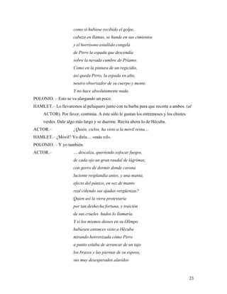 23
como si hubiese recibido el golpe,
cabeza en llamas, se hunde en sus cimientos
y el horrísono estallido congela
de Pirro la espada que descendía
sobre la nevada cumbre de Príamo.
Como en la pintura de un regicidio,
así queda Pirro, la espada en alto,
neutro observador de su cuerpo y mente.
Y no hace absolutamente nada.
POLONIO. – Esto se va alargando un poco.
HAMLET.– Lo llevaremos al peluquero junto con tu barba para que recorte a ambos. (al
ACTOR). Por favor, continúa. A éste sólo le gustan los entremeses y los chistes
verdes. Dale algo más largo y se duerme. Recita ahora lo de Hécuba.
ACTOR.– ¿Quién, cielos, ha visto a la móvil reina…
HAMLET.– ¿Móvil? Yo diría… «más vil».
POLONIO. – Y yo también.
ACTOR.– … descalza, queriendo sofocar fuegos,
de cada ojo un gran raudal de lágrimas,
con gorro de dormir donde corona
luciente resplandía antes, y una manta,
efecto del pánico, en vez de manto
real ciñendo sus ajadas vergüenzas?
Quien así la viera protestaría
por tan deshecha fortuna, y traición
de sus crueles hados lo llamaría.
Y si los mismos dioses en su Olimpo
hubiesen entonces visto a Hécuba
mirando horrorizada cómo Pirro
a punto estaba de arrancar de un tajo
los brazos y las piernas de su esposo,
sus muy desesperados alaridos
 