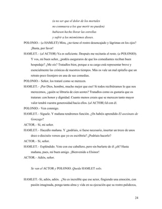24
(a no ser que el dolor de los mortales
no conmueva a los que morir no pueden)
hubiesen hecho llorar las estrellas
y sufrir a los mismísimos dioses.
POLONIO.– (a HAMLET) Mira, ¿no tiene el rostro desencajado y lágrimas en los ojos?
¡Basta, por favor!
HAMLET.– (al ACTOR) Ya es suficiente. Después me recitarás el resto. (a POLONIO).
Y vos, mi buen señor, ¿podéis aseguraros de que los comediantes reciban buen
hospedaje? ¿Me oís? Tratadlos bien, porque a su cargo está representar breve y
esencialmente las crónicas de nuestros tiempos. Más os vale un mal epitafio que un
retrato poco lisonjero en una de sus comedias.
POLONIO.– Señor, los trataré como se merecen.
HAMLET.– ¡Por Dios, hombre, mucho mejor que eso! Si todos recibiéramos lo que nos
merecemos, ¿quién se libraría de cien azotes? Tratadlos como os gustaría que os
trataran: con honor y dignidad. Cuanto menos creais que se merecen tanto mayor
valor tendrá vuestra generosidad hacia ellos. (al ACTOR) Id con él.
POLONIO.– Ven conmigo.
HAMLET.– Síguele. Y mañana tendremos función. ¿Os habéis aprendido El asesinato de
Gonzago?
ACTOR.– Sí, mi señor.
HAMLET.– Hacedlo mañana. Y ¿podríais, si fuese necesario, insertar un trozo de unos
doce o dieciséis versos que yo os escribiría? ¿Podríais hacerlo?
ACTOR.– Sí, señor.
HAMLET.– Espléndido. Vete con ese caballero, pero sin burlarte de él ¿eh? Hasta
mañana, pues, mi buen amigo. ¡Bienvenido a Elsinor!
ACTOR.– Adiós, señor.
Se van el ACTOR y POLONIO. Queda HAMLET solo.
HAMLET.–Sí, adiós, adiós. ¿No es increíble que ese actor, fingiendo una emoción, con
pasión imaginada, ponga tanta alma y vida en su ejecución que su rostro palidezca,
 