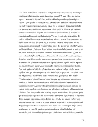 25
se le salten las lágrimas, su expresión refleje inmenso dolor, la voz se le estrangule
y su figura toda se amolde tan perfectamente al papel? Y todo ello… sin motivo
alguno. ¡A causa de Hécuba! Pero ¿quién es Hécuba para él o quién es él para
Hécuba? ¿Por qué ha de llorar por ella? ¿Qué no haría este actor si tuviese la razón
y el motivo que yo tengo para dejarse llevar por la emoción? Anegaría el tablado
con su llanto y escandalizaría los oídos del público con un discurso que causaría
horror y admiración: el culpable enloquecería de remordimiento, el inocente se
espantaría y el ignorante quedaría atónito. Yo, por el contrario, lerdo y flébil de
espíritu, sólo sé lamentarme, como indolente soñador, incapaz de comprometerme
en mi causa, sin nada que decir. No, ni siquiera a favor de un rey como fue mi
padre, a quien alevosamente robaron vida y reino. ¿Es que soy un cobarde? ¿Quién
me llama villano? ¿Quién me da un bofetón o me tira de la barba o de la nariz o me
da con un mentís que se me clave en lo más profundo de las entrañas? ¿Quién se
atreve a hacerlo? ¿Nadie? Pues probablemente se lo toleraría. Porque tengo hígado
de gallina y me faltan agallas para arrancar estas cadenas que me queman el alma.
Si no fuese así, ya habría cebado las aves rapaces de estos lugares con las tripas de
ese maldito, traidor, grosero, desvergonzado, lujurioso y desnaturalizado ladrón.
Pero ¡qué necio soy! ¡Ah, bravo! Asesinan a mi padre, el cielo y el infierno me
espolean para que tome venganza y todo lo que hago es quejarme y lloriquear como
una Magdalena, y maldecir mi suerte como un puto. ¡Vergüenza debe darme!
¡Vergüenza de mí mismo! Pero ya basta. Basta de recriminaciones. Valgámonos
ahora de la astucia. En cierta ocasión oí decir que durante una representación
teatral, unos hombres, conmovidos por sentimientos expresados con gran arte en
escena, sintieron tales remordimientos que allí mismo confesaron públicamente sus
crímenes. Pues, aunque el crimen no tenga lengua, a veces habla. He pensado, pues,
que estos actores, siguiendo mis indicaciones, representen algo parecido al asesinato
de mi padre en presencia de mi tío. Pondré así a prueba sus nervios y observaré
atentamente sus reacciones. Si se altera, ya sabré lo que hacer. Existe la posibilidad
de que el aparecido fuese un demonio, pues poder tiene Satanás para fingir formas
agradables a la vista. Sí, y quizás aprovechándose de mi debilidad, de mi
melancolía, esté intentando engañarme para condenar mi alma al infierno para toda
 