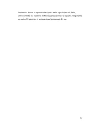 26
la eternidad. Pero si la representación de esta noche logra disipar mis dudas,
entonces tendré una razón más poderosa que la que me dio el espectro para ponerme
en acción. El teatro será el lazo que atrape la conciencia del rey.
 