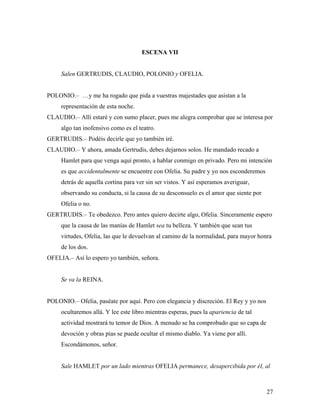27
ESCENA VII
Salen GERTRUDIS, CLAUDIO, POLONIO y OFELIA.
POLONIO.– …y me ha rogado que pida a vuestras majestades que asistan a la
representación de esta noche.
CLAUDIO.– Allí estaré y con sumo placer, pues me alegra comprobar que se interesa por
algo tan inofensivo como es el teatro.
GERTRUDIS.– Podéis decirle que yo también iré.
CLAUDIO.– Y ahora, amada Gertrudis, debes dejarnos solos. He mandado recado a
Hamlet para que venga aquí pronto, a hablar conmigo en privado. Pero mi intención
es que accidentalmente se encuentre con Ofelia. Su padre y yo nos esconderemos
detrás de aquella cortina para ver sin ser vistos. Y así esperamos averiguar,
observando su conducta, si la causa de su desconsuelo es el amor que siente por
Ofelia o no.
GERTRUDIS.– Te obedezco. Pero antes quiero decirte algo, Ofelia. Sinceramente espero
que la causa de las manías de Hamlet sea tu belleza. Y también que sean tus
virtudes, Ofelia, las que le devuelvan al camino de la normalidad, para mayor honra
de los dos.
OFELIA.– Así lo espero yo también, señora.
Se va la REINA.
POLONIO.– Ofelia, paséate por aquí. Pero con elegancia y discreción. El Rey y yo nos
ocultaremos allá. Y lee este libro mientras esperas, pues la apariencia de tal
actividad mostrará tu temor de Dios. A menudo se ha comprobado que so capa de
devoción y obras pías se puede ocultar el mismo diablo. Ya viene por allí.
Escondámonos, señor.
Sale HAMLET por un lado mientras OFELIA permanece, desapercibida por él, al
 