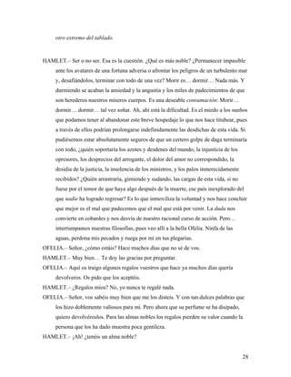 28
otro extremo del tablado.
HAMLET.– Ser o no ser. Esa es la cuestión. ¿Qué es más noble? ¿Permanecer impasible
ante los avatares de una fortuna adversa o afrontar los peligros de un turbulento mar
y, desafiándolos, terminar con todo de una vez? Morir es… dormir… Nada más. Y
durmiendo se acaban la ansiedad y la angustia y los miles de padecimientos de que
son herederos nuestros míseros cuerpos. Es una deseable consumación: Morir…
dormir… dormir… tal vez soñar. Ah, ahí está la dificultad. Es el miedo a los sueños
que podamos tener al abandonar este breve hospedaje lo que nos hace titubear, pues
a través de ellos podrían prolongarse indefinidamente las desdichas de esta vida. Si
pudiésemos estar absolutamente seguros de que un certero golpe de daga terminaría
con todo, ¿quién soportaría los azotes y desdenes del mundo, la injusticia de los
opresores, los desprecios del arrogante, el dolor del amor no correspondido, la
desidia de la justicia, la insolencia de los ministros, y los palos inmerecidamente
recibidos? ¿Quién arrastraría, gimiendo y sudando, las cargas de esta vida, si no
fuese por el temor de que haya algo después de la muerte, ese país inexplorado del
que nadie ha logrado regresar? Es lo que inmoviliza la voluntad y nos hace concluir
que mejor es el mal que padecemos que el mal que está por venir. La duda nos
convierte en cobardes y nos desvía de nuestro racional curso de acción. Pero…
interrumpamos nuestras filosofías, pues veo allí a la bella Ofelia. Ninfa de las
aguas, perdona mis pecados y ruega por mí en tus plegarias.
OFELIA.– Señor, ¿cómo estáis? Hace muchos días que no sé de vos.
HAMLET.– Muy bien… Te doy las gracias por preguntar.
OFELIA.– Aquí os traigo algunos regalos vuestros que hace ya muchos días quería
devolveros. Os pido que los aceptéis.
HAMLET.– ¿Regalos míos? No, yo nunca te regalé nada.
OFELIA.– Señor, vos sabéis muy bien que me los disteis. Y con tan dulces palabras que
los hizo doblemente valiosos para mí. Pero ahora que su perfume se ha disipado,
quiero devolvéroslos. Para las almas nobles los regalos pierden su valor cuando la
persona que los ha dado muestra poca gentileza.
HAMLET.– ¡Ah! ¿tenéis un alma noble?
 