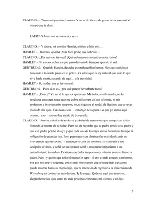 3
CLAUDIO.–– Tienes mi permiso, Laertes. Y no te olvides… de gozar de tu juventud el
tiempo que te dure.
LAERTES hace una reverencia y se va.
CLAUDIO.–– Y ahora, mi querido Hamlet, sobrino e hijo mío….
HAMLET.– (Molesto, aparte) (Más bien primo que sobrino…)
CLAUDIO.– ¿Por qué esa tristeza? ¿Qué nubarrones ensombrecen tu rostro?
HAMLET.– No es eso, señor; es que paso demasiado tiempo expuesto al sol.
GERTRUDIS.– Querido Hamlet, desecha ese melancólico humor. No sigas cabizbajo
buscando a tu noble padre en el polvo. Ya sabes que es ley natural que todo lo que
vive ha de morir, pasando de aquí… a la eternidad.
HAMLET.– Sí, madre; esa es ley natural.
GERTRUDIS.– Pues si es así, ¿por qué parece perturbarte tanto?
HAMLET.– ¿Parece? Yo no sé lo que es «parecer». Mi dolor, amada madre, no lo
proclama esta capa negra que me cubre, ni la ropa de luto solemne, ni mis
profundos e involuntarios suspiros; no, ni siquiera el raudal de lágrimas que a veces
mana de mis ojos. Esas cosas son … el ropaje de la pena. Lo que yo siento aquí
dentro… eso… eso no hay modo de expresarlo.
CLAUDIO.– Hamlet, señal es de tu dulce y admirable naturaleza que cumplas tu deber
llorando la muerte de tu padre. Pero has de recordar que tu padre perdió a su padre y
que este padre perdió al suyo y que cada uno de los hijos sintió durante un tiempo la
obligación de guardar luto. Pero perseverar con obstinación en el duelo, más es
irreverencia que devoción. Y tampoco es cosa de hombres. Es contrario a los
designios divinos, y señal de un corazón débil o una mente impaciente o un
entendimiento inmaduro. Destierra ese dolor inoportuno y mírame como si fuese tu
padre. Pues –y quiero que todo el mundo lo sepa– tú eres el más cercano a mi trono.
Por ello me atrevo a decirte, con el más noble amor que el padre más afectuoso
pueda mostrar hacia su propio hijo, que tu intención de regresar a la Universidad de
Wittenberg es contraria a mis deseos. Te lo ruego. Quédate aquí con nosotros,
alegrándome los ojos como mi más principal cortesano, mi sobrino y mi hijo.
 