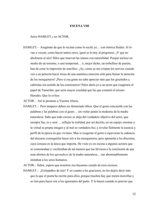 32
ESCENA VIII
Salen HAMLET y un ACTOR.
HAMLET.– Asegúrate de que lo recitan como lo recité yo… con rítmica fluidez. Si lo
van a vocear, como hacen tantos otros, igual se lo doy al pregonero. ¡Y que no
abofeteen el aire! Diles que muevan las manos con naturalidad. Porque incluso en
medio de un torrente, o una tempestad… o, mejor dicho, un torbellino de pasión,
han de crear la impresión de sencillez. ¡Ay, cómo se me crispan los nervios cuando
veo a un pelucón hacer trizas de una auténtica emoción sólo para llamar la atención
de los mosqueteros! ¡Pero si esa gente no sabe apreciar más que los graznidos y
cabriolas sin sentido de los comicastros! Palos daría yo a un actor que exagerara el
papel de Tamerlán, que sería mayor crueldad que las que cometió el mismo
Herodes. Que lo eviten.
ACTOR.– Así lo prometo a Vuestra Alteza.
HAMLET.– Pero tampoco deben ser demasiado tibios. Que el gesto concuerde con las
palabras y las palabras con el gesto… sin violar jamás la modestia de la madre
naturaleza. Sabe que todo exceso se aleja del verdadero objetivo del actor, que
siempre fue, es y será … reflejar la realidad, por así decirlo, en un espejo; mostrar a
la virtud su propia imagen y al mal su verdadera faz; y revelar fielmente la esencia y
perfil de la época en que vivimos. Mas si exageran el gesto o equivocan la cadencia
del discurso conseguirán hacer reír a los mosqueteros, pero apenarán a los discretos,
cuya censura es la única que importa. He visto yo en escena a algunos actores que
se contoneaban y vociferaban de tal manera que me llevaron a la conclusión de que
eran abortos de los aprendices de la madre naturaleza… tan abominablemente
imitaban a los seres humanos.
ACTOR.– Señor, espero que nosotros nos hayamos curado de esos excesos.
HAMLET.– ¡Extirpadlos de raíz! Y en cuanto a los graciosos, no les dejéis decir más
que lo que el poeta ha escrito para ellos, porque muchos hay que meten morcillas y
se ríen para hacer reír a los ignorantes del patio. Y lo hacen cuando es preciso que
 