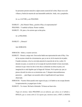33
los presentes presten atención a algún asunto esencial de la obra. Hacer eso es de
villanos y botón de muestra de una lamentable ambición. Anda, vete y prepáralos.
Se va el ACTOR y sale POLONIO.
HAMLET.– ¡Ah, Polonio! Dime, ¿asistirá el Rey a la representación?
POLONIO.– Y también la Reina. Pronto vendrán.
HAMLET.– Di, pues, a los actores que se den prisa.
Se va POLONIO.
HAMLET.– ¡ Horacio!
Sale HORACIO.
HORACIO.– Señor, a vuestro servicio.
HAMLET.– Horacio, amigo mío. Esta noche habrá una representación ante el Rey. Una
de las escenas simula las circunstancias, que yo me sé, de la muerte de mi padre.
Cuando comience, observa con toda atención la reacción de mi tío y señor. Si
durante ese paso, su secreto no se le escapa de la prisión donde lo tiene encerrado,
entonces lo que vimos los dos el otro día es solamente un alma en pena y mi
imaginación es más lúgubre que la fragua de Vulcano. No le quites ojo, que yo
pienso clavarle los míos en su mismísima cara. Y después intercambiaremos
pareceres . . . para llegar a un acuerdo sobre el significado de lo que hemos
observado.
HORACIO.– Vuestra Alteza puede estar seguro de que, si el ladrón se me escapa durante
la representación, yo pagaré por el robo.
HAMLET.– Ya vienen. Me haré el distraído. Tú busca un buen sitio.
Toque de clarines. Salen POLONIO con un taburete, que coloca en el tablado y
OFELIA, que se sienta sobre él. Se supone que, mientras tanto, el REY, la REINA
 