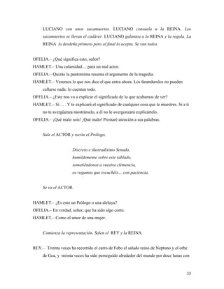 35
LUCIANO con unos sacamuertos. LUCIANO consuela a la REINA. Los
sacamuertos se llevan el cadáver. LUCIANO galantea a la REINA y la regala. La
REINA lo desdeña primero pero al final lo acepta. Se van todos.
OFELIA.– ¿Qué significa esto, señor?
HAMLET.– Una calamidad… para un mal actor.
OFELIA.– Quizás la pantomima resuma el argumento de la tragedia.
HAMLET.– Veremos lo que nos dice el que entra ahora. Los farandurelos no pueden
callarse nada: lo cuentan todo.
OFELIA.– ¿Este nos va a explicar el significado de lo que acabamos de ver?
HAMLET.– Sí . . . Y te explicará el significado de cualquier cosa que le muestres. Si a ti
no te avergüenza mostrárselo, a él no le avergonzará explicártelo.
OFELIA.– ¡Qué malo sois! ¡Qué malo! Prestaré atención a sus palabras.
Sale el ACTOR y recita el Prólogo.
Discreto e ilustradísimo Senado,
humildemente sobre este tablado,
sometiéndonos a vuestra clemencia,
os rogamos que escuchéis… con paciencia.
Se va el ACTOR.
HAMLET.– ¿Es esto un Prólogo o una aleluya?
OFELIA.– En verdad, señor, que ha sido algo corto.
HAMLET.– Como el amor de una mujer.
Comienza la representación. Salen el REY y la REINA.
REY.– Treinta veces ha recorrido el carro de Febo el salado reino de Neptuno y el orbe
de Gea, y treinta veces ha sido perseguido alrededor del mundo por doce lunas con
 
