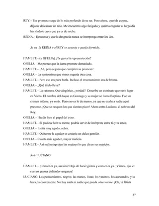 37
REY.– Esa promesa surge de lo más profundo de tu ser. Pero ahora, querida esposa,
déjame descansar un rato. Me encuentro algo fatigado y querría engañar al largo día
haciéndole creer que ya es de noche.
REINA.– Descansa y que la desgracia nunca se interponga entre los dos.
Se va la REINA y el REY se acuesta y queda dormido.
HAMLET.– (a OFELIA) ¿Te gusta la representación?
OFELIA.– Me parece que la dama promete demasiado.
HAMLET.– ¡Ah, pero seguro que cumplirá su promesa!
OFELIA.– La pantomima que vimos sugería otra cosa.
HAMLET.– Pero eso era pura burla. Incluso el envenamiento era de broma.
OFELIA.– ¿Qué título lleva?
HAMLET.– La ratonera. Qué alegórico, ¿verdad? Describe un asesinato que tuvo lugar
en Viena. El nombre del duque es Gonzago y su mujer se llama Baptista. Fue un
crimen infame, ya verás. Pero eso es lo de menos, ya que no atañe a nadie aquí
presente. ¡Que se rasquen los que sientan picor! Ahora entra Luciano, el sobrino del
Rey.
OFELIA.– Hacéis bien el papel del coro.
HAMLET.– Si pudiese leer tu mente, podría servir de intérprete entre tú y tu amor.
OFELIA.– Estáis muy agudo, señor.
HAMLET.– Quitarme la agudez te costaría un dulce gemido.
OFELIA.– Cuanta más agudez, mayor malicia.
HAMLET.– Así malinterpretan las mujeres lo que dicen sus maridos.
Sale LUCIANO.
HAMLET.– ¡Comienza ya, asesino! Deja de hacer gestos y comienza ya. ¡Vamos, que el
cuervo grazna pidiendo venganza!
LUCIANO. Los pensamientos, negros; las manos, listas; los venenos, los adecuados; y la
hora, la conveniente. No hay nada ni nadie que pueda observarme. ¡Oh, tú fétida
 
