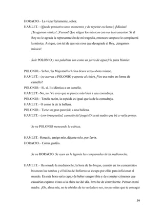 39
HORACIO.– La vi perfectamente, señor.
HAMLET.– (Queda pensativo unos momentos y de repente exclama:) ¡Música!
¡Tengamos música! ¡Vamos! Que salgan los músicos con sus instrumentos. Si al
Rey no le agrada la representación de mi tragedia, entonces tampoco le complacerá
la música. Así que, con tal de que sea cosa que desagrade al Rey, ¡tengamos
música!
Sale POLONIO y sus palabras son como un jarro de agua fría para Hamlet.
POLONIO.– Señor, Su Majestad la Reina desea veros ahora mismo.
HAMLET.– (se acerca a POLONIO y apunta al cielo) ¿Ves esa nube en forma de
camello?
POLONIO.– Sí, sí. Es idéntica a un camello.
HAMLET.–No, no. Yo creo que se parece más bien a una comadreja.
POLONIO.– Tenéis razón, la espalda es igual que la de la comadreja.
HAMLET.– O como la de la ballena.
POLONIO.– Tiene un gran parecido a una ballena.
HAMLET.– (con brusquedad, cansado del juego) Di a mi madre que iré a verla pronto.
Se va POLONIO meneando la cabeza.
HAMLET.–Horacio, amigo mío, déjame solo, por favor.
HORACIO.– Como gustéis.
Se va HORACIO. Se oyen en la lejanía las campanadas de la medianoche.
HAMLET.– Ha sonado la medianoche, la hora de las brujas, cuando en los cementerios
bostezan las tumbas y el hálito del Infierno se escapa por ellas para inficionar el
mundo. En esta hora sería capaz de beber sangre tibia y de cometer crímenes que
causarían espanto vistos a la clara luz del día. Pero he de controlarme. Pensar en mi
madre. ¡Oh, alma mía, no te olvides de tu verdadero ser, no permitas que te contagie
 