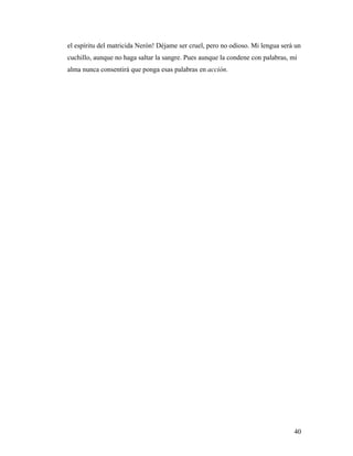 40
el espíritu del matricida Nerón! Déjame ser cruel, pero no odioso. Mi lengua será un
cuchillo, aunque no haga saltar la sangre. Pues aunque la condene con palabras, mi
alma nunca consentirá que ponga esas palabras en acción.
 