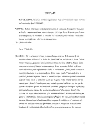 41
ESCENA IX
Sale CLAUDIO, paseando nervioso y pensativo. Hay un reclinatorio en un extremo
del escenario. Sale POLONIO.
POLONIO.– Señor. El príncipe se dirige al aposento de su madre. Si os parece bien, me
volveré a esconder detrás de una cortina para oír lo que digan. Estoy seguro de que
ella le regañará y él recobrará la cordura. Me voy ahora, pero vendré a veros antes
de que os retiréis para referiros lo que descubra.
CLAUDIO.– Gracias.
Se va POLONIO.
CLAUDIO.– Sí, ya sé que mi crimen es nauseabundo. ¡La voz de la sangre de mi
hermano clama al cielo! Es el delito del fratricida Caín, maldito de la tierra. Quiero
rezar y no puedo, pues mis remordimientos frenan mi libre albedrío. Si esta mano
mía estuviera denegrida con la oscura sangre de mi hermano, ¿habría suficiente
lluvia en el cielo para dejarla blanca como la nieve? Pero, ¿cómo podré alcanzar la
misericordia divina si no es mirando mi delito cara a cara? ¿Y para qué sirve la
oración? ¿Para no dejarnos caer en la tentación o para obtener el perdón de nuestras
culpas? Yo ya caí en la tentación. ¿Con qué plegaria podré obtener perdón por mi
monstruoso crimen? Con ninguna, pues todavía gozo de los bienes por los que lo
cometí: la corona, que era mi ambición, y la reina. ¿Se puede conseguir el perdón y
disfrutar al mismo tiempo del usufructro del crimen? ¡Ay, mísero de mí! ¡Ah,
corazón tan negro como la muerte! ¡Oh, alma encadenada! ¡Cuanto más luchas por
ganar la libertad tanto más quedas atrapada! ¡Ángeles del cielo, auxiliadme! Trataré
de rezar. Doblaré mis inflexibles rodillas (se pone de rodillas en el reclinatorio).
Quizás los hilos de acero que aprietan mi corazón se pongan tan blandos como
tendones de recién nacido. (Inclina la cabeza y se tapa la cara con las manos).
 