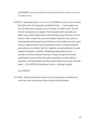 42
Sale HAMLET, que lo ha estado observando, de detrás de la cortina y se acerca a
él, puñal en mano.
HAMLET.–Ahora puedo hacerlo… (se acerca a CLAUDIO por detrás, levanta el puñal)
Pero está rezando. Si lo hago ahora, irá derecho al cielo… ¿y qué venganza sería
esa? ¡El infame mata a mi padre y yo, su único hijo, lo mando al cielo! ¡Al cielo!
Eso sería recompensa y no venganza. Cometió pecado mortal asesinando a mi
padre. Luego, perpetró tantas ofensas contra la Religión como flores hay en el mes
de mayo. Nadie, excepto Dios, conoce el verdadero estado de su alma; pero sus
muchos pecados me hacen pensar que la balanza se ha inclinado en su contra. ¿Será
entonces venganza matarlo cuando está purgando el alma, en estado inmejorable
para embarcarse en su último viaje? No. Aguardaré una oportunidad más favorable.
Cuando esté borracho, o dormido, o blasfemando destemplado por la ira… o
yaciendo en los brazos del placer incestuoso. Cuando no tenga la más mínima
posibilidad de salvarse. Entonces le pondré la zancadilla, y su alma maldita se
precipitará a las tenebrosidades del infierno dando inútiles coces al cielo. Mi madre
espera… (A CLAUDIO) El remedio que te receto… prolongar tu agonía.
Vase HAMLET.
CLAUDIO.– Mientras mis palabras trepan al cielo, mis pensamientos se quedan en el
suelo. Mas voces vanas de penas, nunca escalan celestiales almenas.
 