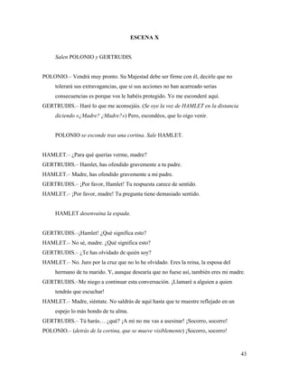 43
ESCENA X
Salen POLONIO y GERTRUDIS.
POLONIO.– Vendrá muy pronto. Su Majestad debe ser firme con él, decirle que no
tolerará sus extravagancias, que si sus acciones no han acarreado serias
consecuencias es porque vos le habéis protegido. Yo me esconderé aquí.
GERTRUDIS.– Haré lo que me aconsejáis. (Se oye la voz de HAMLET en la distancia
diciendo «¿Madre? ¿Madre?») Pero, escondéos, que lo oigo venir.
POLONIO se esconde tras una cortina. Sale HAMLET.
HAMLET.– ¿Para qué querías verme, madre?
GERTRUDIS.– Hamlet, has ofendido gravemente a tu padre.
HAMLET.– Madre, has ofendido gravemente a mi padre.
GERTRUDIS.– ¡Por favor, Hamlet! Tu respuesta carece de sentido.
HAMLET.– ¡Por favor, madre! Tu pregunta tiene demasiado sentido.
HAMLET desenvaina la espada.
GERTRUDIS.–¡Hamlet! ¿Qué significa esto?
HAMLET.– No sé, madre. ¿Qué significa esto?
GERTRUDIS.– ¿Te has olvidado de quién soy?
HAMLET.– No. Juro por la cruz que no lo he olvidado. Eres la reina, la esposa del
hermano de tu marido. Y, aunque desearía que no fuese así, también eres mi madre.
GERTRUDIS.–Me niego a continuar esta conversación. ¡Llamaré a alguien a quien
tendrás que escuchar!
HAMLET.– Madre, siéntate. No saldrás de aquí hasta que te muestre reflejado en un
espejo lo más hondo de tu alma.
GERTRUDIS.– Tú harás… ¿qué? ¡A mí no me vas a asesinar! ¡Socorro, socorro!
POLONIO.– (detrás de la cortina, que se mueve visiblemente) ¡Socorro, socorro!
 