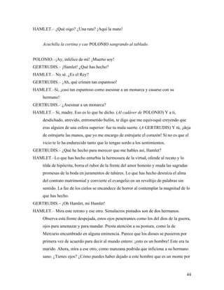 44
HAMLET.– ¿Qué oigo? ¿Una rata? ¡Aquí la mato!
Acuchilla la cortina y cae POLONIO sangrando al tablado.
POLONIO.–¡Ay, infelice de mí! ¡Muerto soy!
GERTRUDIS.– ¡Hamlet! ¿Qué has hecho?
HAMLET.– No sé. ¿Es el Rey?
GERTRUDIS.– ¡Ah, qué crimen tan espantoso!
HAMLET.–Sí, ¡casi tan espantoso como asesinar a un monarca y casarse con su
hermano!
GERTRUDIS.– ¿Asesinar a un monarca?
HAMLET.– Sí, madre. Eso es lo que he dicho. (Al cadáver de POLONIO) Y a ti,
desdichado, atrevido, entrometido bufón, te digo que me equivoqué creyendo que
eras alguien de una esfera superior: fue tu mala suerte. (A GERTRUDIS) Y tú, ¡deja
de estrujarte las manos, que yo me encargo de estrujarte el corazón! Si no es que el
vicio te lo ha endurecido tanto que lo tengas sordo a los sentimientos.
GERTRUDIS.– ¿Qué he hecho para merecer que me hables así, Hamlet?
HAMLET.–Lo que has hecho enturbia la hermosura de la virtud, ofende al recato y lo
tilda de hipócrita, borra el rubor de la frente del amor honesto y muda las sagradas
promesas de la boda en juramentos de tahúres. Lo que has hecho desraíza el alma
del contrato matrimonial y convierte el evangelio en un revoltijo de palabras sin
sentido. La faz de los cielos se encandece de horror al contemplar la magnitud de lo
que has hecho.
GERTRUDIS.– ¡Oh Hamlet, mi Hamlet!
HAMLET.– Mira este retrato y ese otro. Simulacros pintados son de dos hermanos.
Observa esta frente despejada, estos ojos penetrantes como los del dios de la guerra,
ojos para amenazar y para mandar. Presta atención a su postura, como la de
Mercurio encumbrado en alguna eminencia. Parece que los dioses se pusieron por
primera vez de acuerdo para decir al mundo entero: ¡esto es un hombre! Este era tu
marido. Ahora, mira a ese otro, como manzana podrida que inficiona a su hermano
sano. ¿Tienes ojos? ¿Cómo puedes haber dejado a este hombre que es un monte por
 
