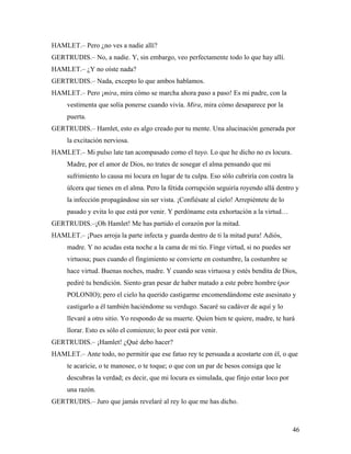46
HAMLET.– Pero ¿no ves a nadie allí?
GERTRUDIS.– No, a nadie. Y, sin embargo, veo perfectamente todo lo que hay allí.
HAMLET.– ¿Y no oíste nada?
GERTRUDIS.– Nada, excepto lo que ambos hablamos.
HAMLET.– Pero ¡mira, mira cómo se marcha ahora paso a paso! Es mi padre, con la
vestimenta que solía ponerse cuando vivía. Mira, mira cómo desaparece por la
puerta.
GERTRUDIS.– Hamlet, esto es algo creado por tu mente. Una alucinación generada por
la excitación nerviosa.
HAMLET.– Mi pulso late tan acompasado como el tuyo. Lo que he dicho no es locura.
Madre, por el amor de Dios, no trates de sosegar el alma pensando que mi
sufrimiento lo causa mi locura en lugar de tu culpa. Eso sólo cubriría con costra la
úlcera que tienes en el alma. Pero la fétida corrupción seguiría royendo allá dentro y
la infección propagándose sin ser vista. ¡Confiésate al cielo! Arrepiéntete de lo
pasado y evita lo que está por venir. Y perdóname esta exhortación a la virtud…
GERTRUDIS.–¡Oh Hamlet! Me has partido el corazón por la mitad.
HAMLET.– ¡Pues arroja la parte infecta y guarda dentro de ti la mitad pura! Adiós,
madre. Y no acudas esta noche a la cama de mi tío. Finge virtud, si no puedes ser
virtuosa; pues cuando el fingimiento se convierte en costumbre, la costumbre se
hace virtud. Buenas noches, madre. Y cuando seas virtuosa y estés bendita de Dios,
pediré tu bendición. Siento gran pesar de haber matado a este pobre hombre (por
POLONIO); pero el cielo ha querido castigarme encomendándome este asesinato y
castigarlo a él también haciéndome su verdugo. Sacaré su cadáver de aquí y lo
llevaré a otro sitio. Yo respondo de su muerte. Quien bien te quiere, madre, te hará
llorar. Esto es sólo el comienzo; lo peor está por venir.
GERTRUDIS.– ¡Hamlet! ¿Qué debo hacer?
HAMLET.– Ante todo, no permitir que ese fatuo rey te persuada a acostarte con él, o que
te acaricie, o te manosee, o te toque; o que con un par de besos consiga que le
descubras la verdad; es decir, que mi locura es simulada, que finjo estar loco por
una razón.
GERTRUDIS.– Juro que jamás revelaré al rey lo que me has dicho.
 