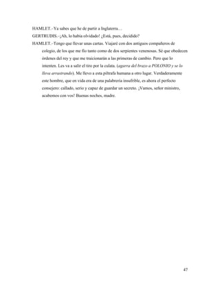 47
HAMLET.–Ya sabes que he de partir a Inglaterra…
GERTRUDIS.–¡Ah, lo había olvidado! ¿Está, pues, decidido?
HAMLET.–Tengo que llevar unas cartas. Viajaré con dos antiguos compañeros de
colegio, de los que me fío tanto como de dos serpientes venenosas. Sé que obedecen
órdenes del rey y que me traicionarán a las primeras de cambio. Pero que lo
intenten. Les va a salir el tiro por la culata. (agarra del brazo a POLONIO y se lo
lleva arrastrando). Me llevo a esta piltrafa humana a otro lugar. Verdaderamente
este hombre, que en vida era de una palabrería insufrible, es ahora el perfecto
consejero: callado, serio y capaz de guardar un secreto. ¡Vamos, señor ministro,
acabemos con vos! Buenas noches, madre.
 