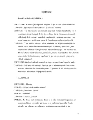 48
ESCENA XI
Salen CLAUDIO y GERTRUDIS.
GERTRUDIS.– ¡Claudio! ¡No te puedes imaginar lo que he visto y oído esta noche!
CLAUDIO.– ¿Qué ha sucedido, Gertrudis? ¿Cómo está Hamlet?
GETRUDIS.– Tan furioso como una tormenta en el mar, cuando el aire batalla con el
océano para comprobar cuál de los dos es el más fuerte. En su desenfreno, oyó
ruido detrás de la cortina y sacando la espada gritó: «¡una rata, una rata!» y sin
pensarlo dos veces acullichó al bueno de Polonio, que estaba escondido allí.
CLAUDIO.– ¡Y me hubiera matado a mí, de haber sido yo! No podemos dejarlo en
libertad. Se ha convertido en una amenaza para ti, para mí y para todos. ¿Qué
haremos ante este nuevo ultraje? Porque me echarán la culpa a mí, diciendo que
debería haberlo metido en cintura, controlarlo, tenerlo encerrado bajo llave. Pero le
amaba tanto, Gertrudis, que no supe hacer lo que era conveniente y necesario.
¿Dónde está ahora?
GERTRUDIS.–Ocultando el cadáver en algún lugar, arrepentido de lo que ha hecho.
CLAUDIO.– Gertrudis, ven conmigo. Antes de que el sol asome por la cima de esa
montaña, irá embarcado rumbo a Inglaterra. Y yo usaré de mis privilegios reales
para que no me echen la culpa por este crimen.
Sale HAMLET.
GERTRUDIS.– ¡Hamlet!
HAMLET.–¿En qué puedo servirte, madre?
CLAUDIO.–¿Dónde está Polonio?
HAMLET.– Cenando.
CLAUDIO.– Cenando ¿dónde?
HAMLET.– No donde suele comer, sino donde se lo están comiendo los gusanos. El
gusano es el único emperador que existe en lo atañente a la comida. Con los
animales que cebamos nos cebamos a nosotros mismos pero todo lo que
 