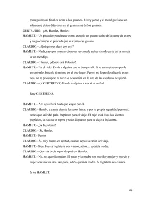 49
conseguimos al final es cebar a los gusanos. El rey gordo y el mendigo flaco son
solamente platos diferentes en el gran menú de los gusanos.
GERTRUDIS.– ¡Ah, Hamlet, Hamlet!
HAMLET.– Un pescador puede usar como anzuelo un gusano ahíto de la carne de un rey
y luego comerse el pescado que se comió ese gusano.
CLAUDIO.– ¿Qué quieres decir con eso?
HAMLET.– Nada, excepto mostrar cómo un rey puede acabar siendo parte de la mierda
de un mendigo.
CLAUDIO.– Hamlet, ¿dónde está Polonio?
HAMLET.– En el cielo. Envía a alguien que lo busque allí. Si tu mensajero no puede
encontrarlo, búscalo tú mismo en el otro lugar. Pero si no logras localizarlo en un
mes, no te preocupes: tu nariz lo descubrirá en lo alto de las escaleras del portal.
CLAUDIO.– (A GERTRUDIS) Manda a alguien a ver si es verdad.
Vase GERTRUDIS.
HAMLET.– Allí aguardará hasta que vayan por él.
CLAUDIO.–Hamlet, a causa de este luctuoso lance, y por tu propia seguridad personal,
tienes que salir del país. Prepárate para el viaje. El bajel está listo, los vientos
propicios, la escolta te espera y todo dispuesto para tu viaje a Inglaterra.
HAMLET.– ¿A Inglaterra?
CLAUDIO.– Sí, Hamlet.
HAMLET.–Bueno.
CLAUDIO.–Sí, muy bueno en verdad, cuando sepas la razón del viaje.
HAMLET.–Bien. Pues a Inglaterra nos vamos, adiós… querida madre.
CLAUDIO.– Querrás decir «querido padre», Hamlet.
HAMLET.– No, no; querida madre. El padre y la madre son marido y mujer y marido y
mujer son uno los dos. Así pues, adiós, querida madre. A Inglaterra nos vamos.
Se va HAMLET.
 