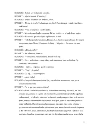 5
HORACIO.– Señor, soy tu humilde servidor.
HAMLET.– ¿Qué te trae de Wittenberg?
HORACIO.– Me he ausentado sin permiso, señor.
HAMLET.– ¡No me lo creo! ¿Tú, haciendo novillos? Pero, dime de verdad, ¿qué haces
en Elsinor?
HORACIO.– Vine al funeral de vuestro padre.
HAMLET.– No me tomes el pelo, camarada. Tú has venido… a la boda de mi madre.
HORACIO.– En verdad que uno siguió rápidamente al otro.
HAMLET.– Todo fue por ahorrar dinero, Horacio. Los fiambres que sobraron del funeral
sirvieron de plato frío en el banquete de boda… Mi padre… Creo que veo a mi
padre.
HORACIO.– ¿Dónde, señor?
HAMLET.– En mi mente, Horacio.
HORACIO.– Yo le conocí personalmente. Era un buen rey.
HAMLET.– Era… un hombre… nada más y nada menos que todo un hombre. No
conoceré a otro como él.
HORACIO.– Señor… yo pienso que lo vi anoche.
HAMLET.– ¿Viste? ¿A quién?
HORACIO.– Al rey… a vuestro padre.
HAMLET.– ¿A mi padre?
HORACIO.– Suspended vuestra admiración y escuchadme atentamente, que yo os
contaré una maravilla.
HAMLET.– Por lo que más quieras, ¡habla!
HORACIO.– Unos centinelas que conozco, de nombres Marcelo y Bernardo, me han
contado que, durante su vigilia, a la medianoche, cuando todo se hallaba sepultado
en la soledad y el silencio, vieron en la distancia una figura parecida a la de vuestro
padre, armado correctamente de la cabeza a los pies, como si estuviera a punto de
entrar en batalla. Durante dos noches seguidas, tres veces pasó lenta, solemne y
gravemente ante sus asombrados y temerosos ojos, a una distancia no más larga que
la del cetro real. Ellos, temblorosos, lo observaron mudos de pavor. Habiendo oído
su relato, el cual me contaron en gran secreto, decidí acompañarlos en su vigilia la
 