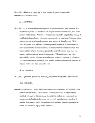 53
CLAUDIO.– Horacio, te ruego que la sigas y cuida de que no le pase nada.
HORACIO.– Así lo haré, señor.
Se va HORACIO.
CLAUDIO.– ¡Oh, este es el veneno que genera un profundo dolor! Todo proviene de la
muerte de su padre. ¡Ah, Gertrudis, las desgracias nunca vienen solas, sino todas
juntas y en batallones! Primero, su padre muere asesinado, luego tu hijo huye, y el
pueblo difunde confusos y peligrosos rumores sobre la muerte de Polonio, a quien
tuvimos que dar sepultura rápidamente y en secreto. Y ahora la pobre Ofelia…
fuera de quicio. Y su hermano, que ha regresado de Francia, se ha enterado de
todos estos extraños acontecimientos y se ha encerrado no sabemos dónde. Pero
incluso allí no faltarán chismosos que acudan a vertirle veneno en el oído con
cuentos maliciosos sobre la muerte de su padre. Y lo que temo es que estos
correveidiles, que no saben de la misa la mitad, acaben echándome la culpa a mí.
¡Ah, querida Gertrudis, todo esto, cual enorme arcabuz, me hiere con sus balas en
muchas partes y me mata una y otra vez!
Se oye ruido fuera.
CLAUDIO.– ¡Al arma, guardas del palacio! ¡Que guarden mis puertas! ¿Qué sucede?
Sale HORACIO.
HORACIO.– ¡Señor! Es Laertes. El océano, desbordando sus límites, no inunda la tierra
tan rápidamente como Laertes arrasa a vuestros soldados a la cabeza de una
multitud. El vulgo lo llama señor, y olvidando las tradiciones e ignorando las
costumbres civilizadas, todos gritan a la vez: «¡A los gobernantes los elige el
pueblo! ¡Laertes será rey!». Y tirando sus gorros al aire, aplauden y gritan a las
nubes: «¡Laertes será rey! ¡Laertes será rey!».
 